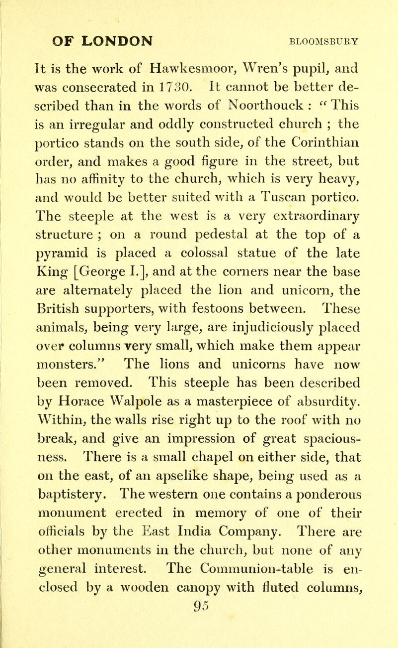 It is the work of Hawkesmoor, Wren's pupil, and was consecrated in 1730. It cannot be better de- scribed than in the words of Noorthouck :  This is an irregular and oddly constructed church ; the portico stands on the south side, of the Corinthian order, and makes a good figure in the street, but has no affinity to the church, which is very heavy, and would be better suited with a Tuscan portico. The steeple at the west is a very extraordinary structure ; on a round pedestal at the top of a pyramid is placed a colossal statue of the late King [George I.], and at the corners near the base are alternately placed the lion and unicorn, the British supporters, with festoons between. These animals, being very large, are injudiciously placed over columns very small, which make them appear monsters. The lions and unicorns have now been removed. This steeple has been described by Horace Walpole as a masterpiece of absurdity. Within, the walls rise right up to the roof with no break, and give an impression of great spacious- ness. There is a small chapel on either side, that on the east, of an apselike shape, being used as a baptistery. The western one contains a ponderous monument erected in memory of one of their officials by the East India Company. There are other monuments in the church, but none of any general interest. The Communion-table is en- closed by a wooden canopy with fluted columns,
