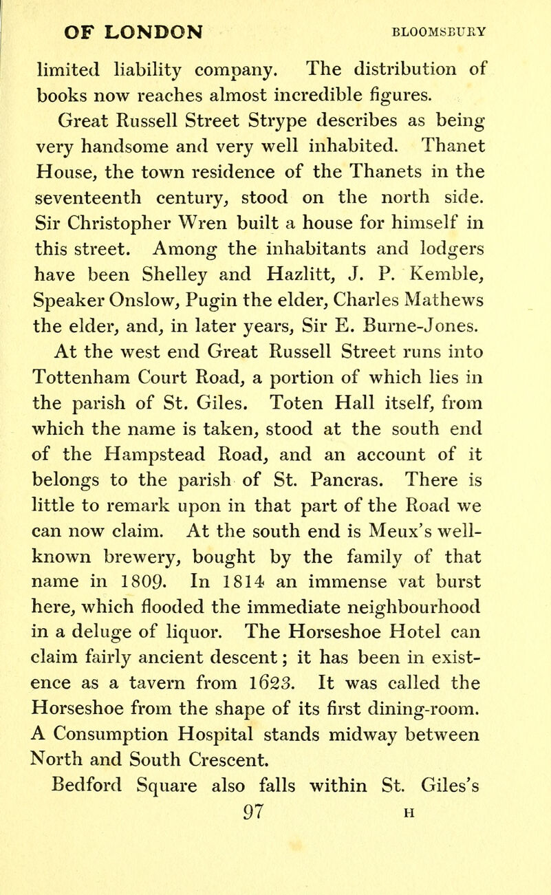 limited liability company. The distribution of books now reaches almost incredible figures. Great Russell Street Strype describes as being- very handsome and very well inhabited. Thanet House, the town residence of the Thanets in the seventeenth century, stood on the north side. Sir Christopher Wren built a house for himself in this street. Among the inhabitants and lodgers have been Shelley and Hazlitt, J. P. Kemble, Speaker Onslow, Pugin the elder, Charles Mathews the elder, and, in later years, Sir E. Burne-Jones. At the west end Great Russell Street runs into Tottenham Court Road, a portion of which lies in the parish of St. Giles. Toten Hall itself, from which the name is taken, stood at the south end of the Hampstead Road, and an account of it belongs to the parish of St. Pancras. There is little to remark upon in that part of the Road we can now claim. At the south end is Meux's well- known brewery, bought by the family of that name in 1809- In 1814 an immense vat burst here, which flooded the immediate neighbourhood in a deluge of liquor. The Horseshoe Hotel can claim fairly ancient descent; it has been in exist- ence as a tavern from 1623. It was called the Horseshoe from the shape of its first dining-room. A Consumption Hospital stands midway between North and South Crescent. Bedford Square also falls within St. Giles's