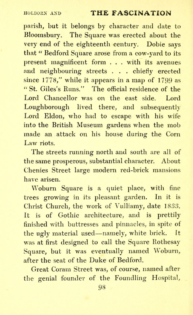 parish, but it belongs by character and date to Bloomsbury. The Square was erected about the very end of the eighteenth century. Dobie says that  Bedford Square arose from a cow-yard to its present magnificent form . . . with its avenues and neighbouring streets . . . chiefly erected since 1778/' while it appears in a map of 1799 as  St. Giles's Runs. The official residence of the Lord Chancellor was on the east side. Lord Loughborough lived there, and subsequently Lord Eldon, who had to escape with his wife into the British Museum gardens when the mob made an attack on his house during the Corn Law riots. The streets running north and south are all of the same prosperous, substantial character. About Chenies Street large modern red-brick mansions have arisen. Woburn Square is a quiet place, with fine trees growing in its pleasant garden. In it is Christ Church, the work of Vulliamy, date 1833. It is of Gothic architecture, and is prettily finished with buttresses and pinnacles, in spite of the ugly material used—namely, white brick, it was at first designed to call the Square Rothesay Square, but it was eventually named Woburn, after the seat of the Duke of Bedford. Great Coram Street was, of course, named after the genial founder of the Foundling Hospital,