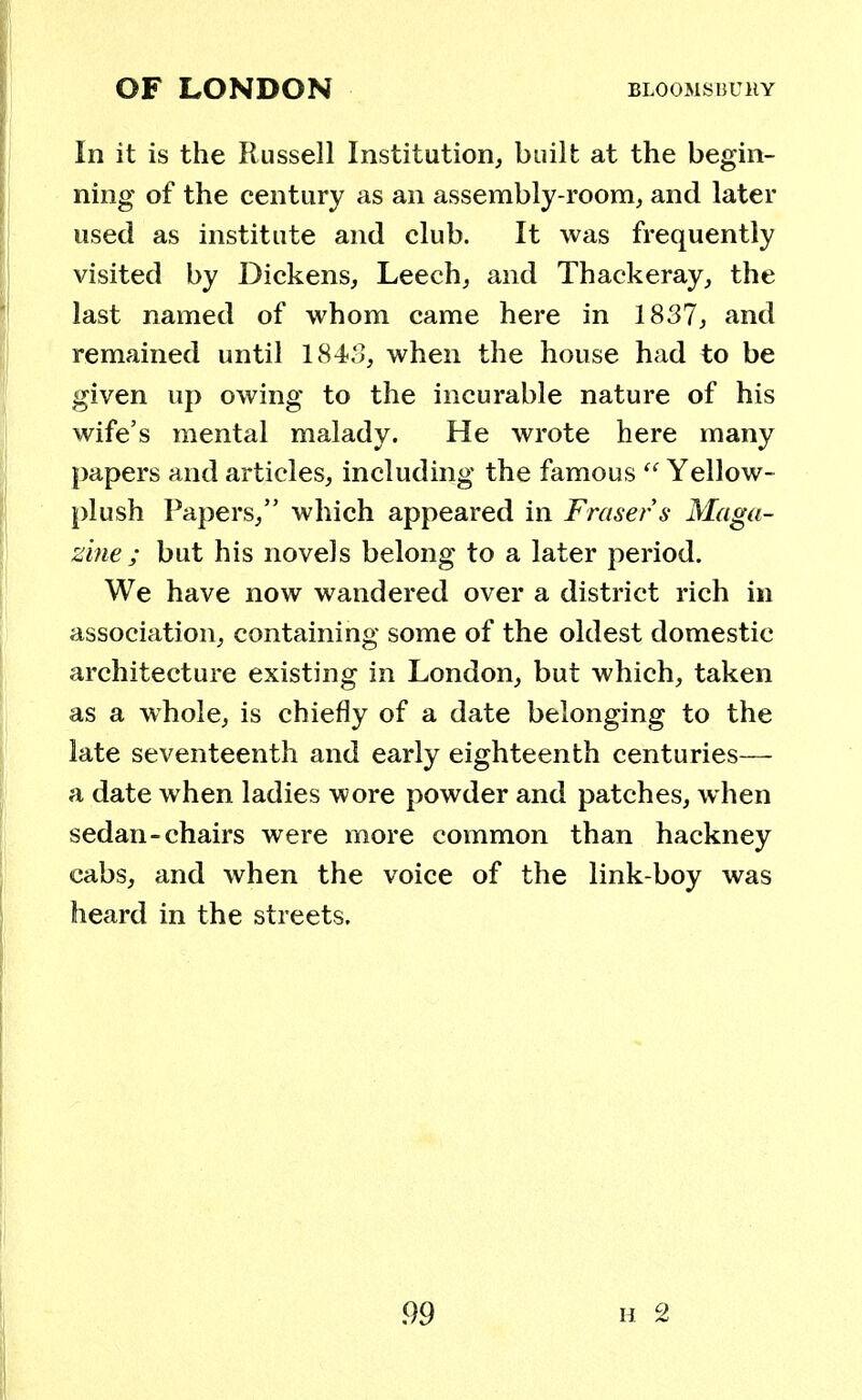 In it is the Russell Institution, built at the begin- ning of the century as an assembly-room, and later used as institute and club. It was frequently visited by Dickens, Leech, and Thackeray, the last named of whom came here in 1837, and remained until 1843, when the house had to be given up owing to the incurable nature of his wife's mental malady. He wrote here many papers and articles, including the famous  Yellow- plush Papers, which appeared in Frasers Maga- zine; but his novels belong to a later period. We have now wandered over a district rich in association, containing some of the oldest domestic architecture existing in London, but which, taken as a whole, is chiefly of a date belonging to the late seventeenth and early eighteenth centuries— a date when ladies wore powder and patches, when sedan-chairs were more common than hackney cabs, and when the voice of the link-boy was heard in the streets.