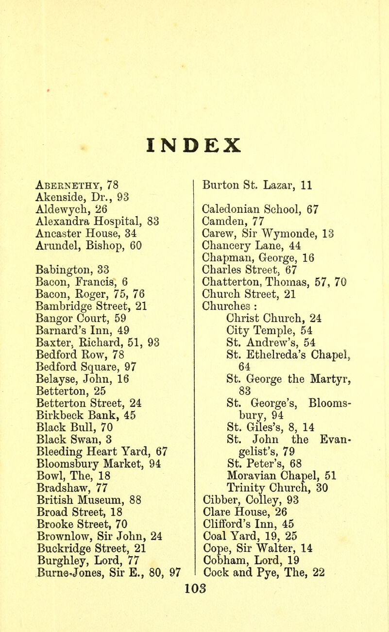 INDEX Abernethy, 78 Akenside, Dr., 93 Aldewych, 26 Alexandra Hospital, 83 Ancaster House, 34 Arundel, Bishop, 60 Babington, 33 Bacon, Francis, 6 Bacon, Roger, 75, 76 Bambridge Street, 21 Bangor Court, 59 Barnard's Inn, 49 Baxter. Richard, 51, 93 Bedford Row, 78 Bedford Square, 97 Belayse, John, 16 Better ton, 25 Betterton Street, 24 Birkbeck Bank, 45 Black Bull, 70 Black Swan, 3 Bleeding Heart Yard, 67 Bloomsbury Market, 94 Bowl, The, 18 Bradshaw, 77 British Museum, 88 Broad Street, 18 Brooke Street, 70 Brownlow, Sir John, 24 Buckridge Street, 21 Burghley, Lord, 77 Burn© Jones, Sir E., 80, 97 Burton St. Lazar, 11 Caledonian School, 67 Camden, 77 Carew, Sir Wymonde, 13 Chancery Lane, 44 Chapman, George, 16 Charles Street, 67 Chatterton, Thomas, 57, 70 Church Street, 21 Churches : Christ Church, 24 City Temple, 54 St. Andrew's, 54 St. Ethelreda's Chapel, 64 St. George the Martyr, 83 St. George's, Blooms- bury, 94 St. Giles's, 8, 14 St. John the Evan- gelist's, 79 St. Peter's, 68 Moravian Chapel, 51 Trinity Church, 30 Cibber, Colley, 93 Clare House, 26 Clifford's Inn, 45 Coal Yard, 19, 25 Cope, Sir Walter, 14 Cobham, Lord, 19 Cock and Pye, The, 22