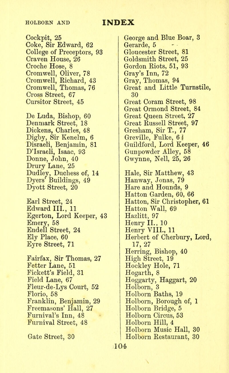 Cockpit, 25 Coke, Sir Edward, 62 College of Preceptors, 93 Craven House, 26 Croche Hose, 8 Cromwell, Oliver, 78 Cromwell, Richard, 43 Cromwell, Thomas, 76 Cross Street, 67 Cursitor Street, 45 De Luda, Bishop, 60 Denmark Street, 18 Dickens, Charles, 48 Digby, Sir Kenelm, 6 Disraeli, Benjamin, 81 D'Israeli, Isaac, 93 Donne, John, 40 Drury Lane, 25 Dudley, Duchess of, 14 Dyers' Buildings, 49 Dyott Street, 20 Earl Street, 24 Edward III., 11 Egerton, Lord Keeper, 43 Emery, 58 Endell Street, 24 Ely Place, 60 Eyre Street, 71 Fairfax, Sir Thomas, 27 Fetter Lane, 51 Fickett's Field, 31 Field Lane, 67 Fleur-de-Lys Court, 52 Florio, 58 Franklin, Benjamin, 29 Freemasons' Hall, 27 Furnival's Inn, 48 Furnival Street, 48 Gate Street, 30 George and Blue Boar, 3 Gerarde, 5 Gloucester Street, 81 Goldsmith Street, 25 Gordon Riots, 51, 93 Gray's Inn, 72 Gray, Thomas, 94 Great and Little Turnstile, 30 Great Coram Street, 98 Great Ormond Street, 84 Great Queen Street, 27 Great Russell Street, 97 Gresham, Sir T., 77 Greville, Fulke, 6 i Guildford, Lord Keeper, 46 Gunpowder Alley, 58 Gwynne, Nell, 25, 26 Hale, Sir Matthew, 43 Hanway, Jonas, 79 Hare and Hounds, 9 Hatton Garden, 60, 66 Hatton, Sir Christopher, 61 Hatton Wall, 69 Hazlitt, 97 Henry II., 10 Henry VIII., 11 Herbert of Cherbury, Lord, 17, 27 Herring, Bishop, 40 High Street, 19 Hockley Hole, 71 Hogarth, 8 Hoggarty, Haggart, 20 Holborn, 3 Holborn Baths, 19 Holborn, Borough of, 1 Holborn Bridge, 5 Holborn Circus, 53 Holborn Hill, 4 Holborn Music Hall, 30 Holborn Restaurant, 30