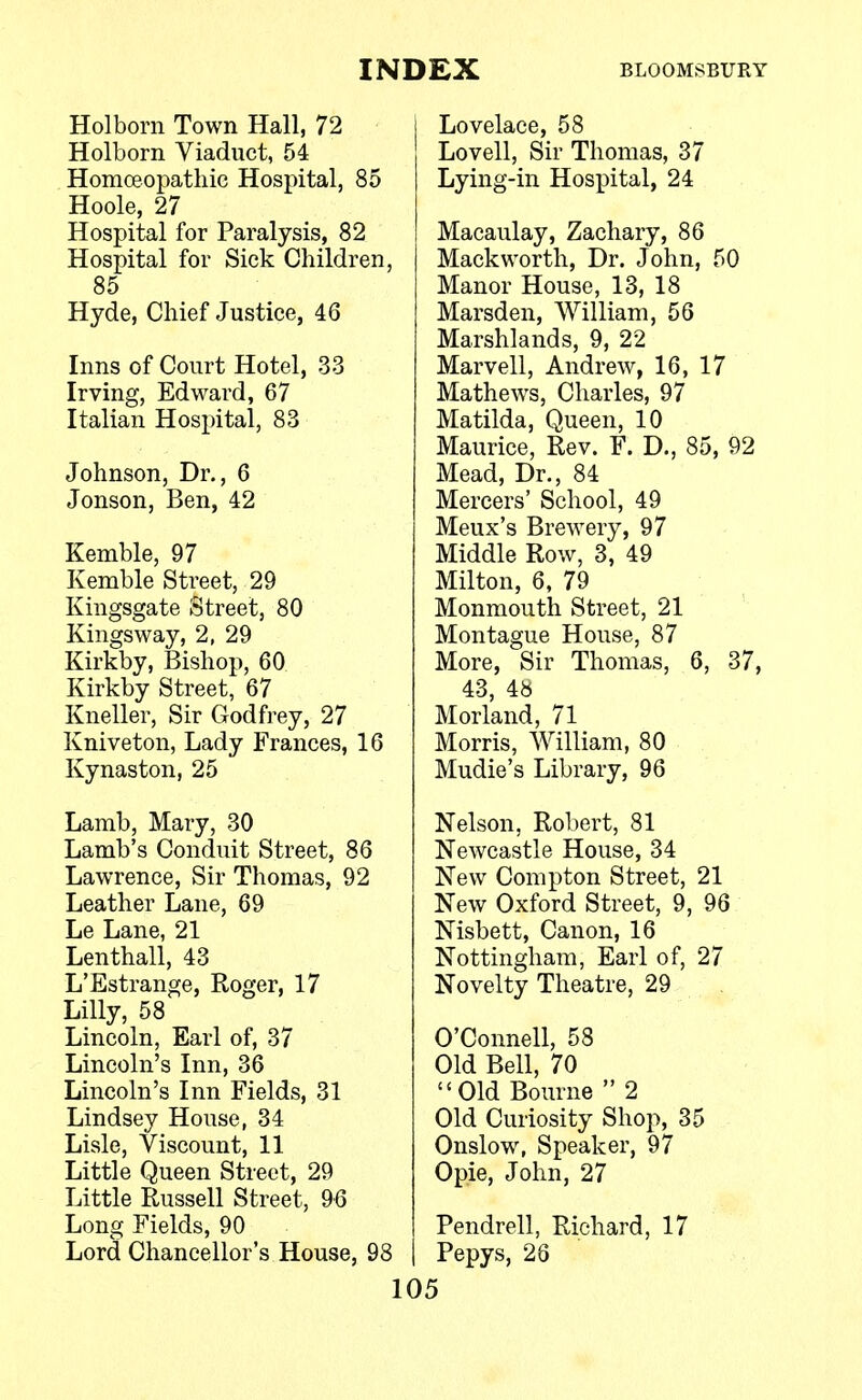 Holborn Town Hall, 72 Holborn Viaduct, 54 Homoeopathic Hospital, 85 Hoole, 27 Hospital for Paralysis, 82 Hospital for Sick Children, 85 Hyde, Chief Justice, 46 Inns of Court Hotel, 33 Irving, Edward, 67 Italian Hospital, 83 Johnson, Dr., 6 Jonson, Ben, 42 Kemble, 97 Kemble Street, 29 Kingsgate Street, 80 Kingsway, 2, 29 Kirkby, Bishop, 60 Kirkby Street, 67 Kneller, Sir Godfrey, 27 Kniveton, Lady Frances, 16 Kynaston, 25 Lamb, Mary, 30 Lamb's Conduit Street, 86 Lawrence, Sir Thomas, 92 Leather Lane, 69 Le Lane, 21 Lenthall, 43 L'Estrange, Roger, 17 Lilly, 58 Lincoln, Earl of, 37 Lincoln's Inn, 36 Lincoln's Inn Fields, 31 Lindsey House, 34 Lisle, Viscount, 11 Little Queen Street, 29 Little Russell Street, 96 Long Fields, 90 Lord Chancellor's House, 98 Lovelace, 58 Lovell, Sir Thomas, 37 Lying-in Hospital, 24 Macaulay, Zachary, 86 Mackworth, Dr. John, 50 Manor House, 13, 18 Marsden, William, 56 Marshlands, 9, 22 Marvell, Andrew, 16, 17 Mathews, Charles, 97 Matilda, Queen, 10 Maurice, Rev. F. D., 85, 92 Mead, Dr., 84 Mercers' School, 49 Meux's Brewery, 97 Middle Row, 3, 49 Milton, 6, 79 Monmouth Street, 21 Montague House, 87 More, Sir Thomas, 6, 37, 43, 48 Morland, 71 Morris, William, 80 Mudie's Library, 96 Nelson, Robert, 81 Newcastle House, 34 New Compton Street, 21 New Oxford Street, 9, 96 Nisbett, Canon, 16 Nottingham, Earl of, 27 Novelty Theatre, 29 O'Connell, 58 Old Bell, 70 Old Bourne  2 Old Curiosity Shop, 35 Onslow, Speaker, 97 Opie, John, 27 Pendrell, Richard, 17 Pepys, 26