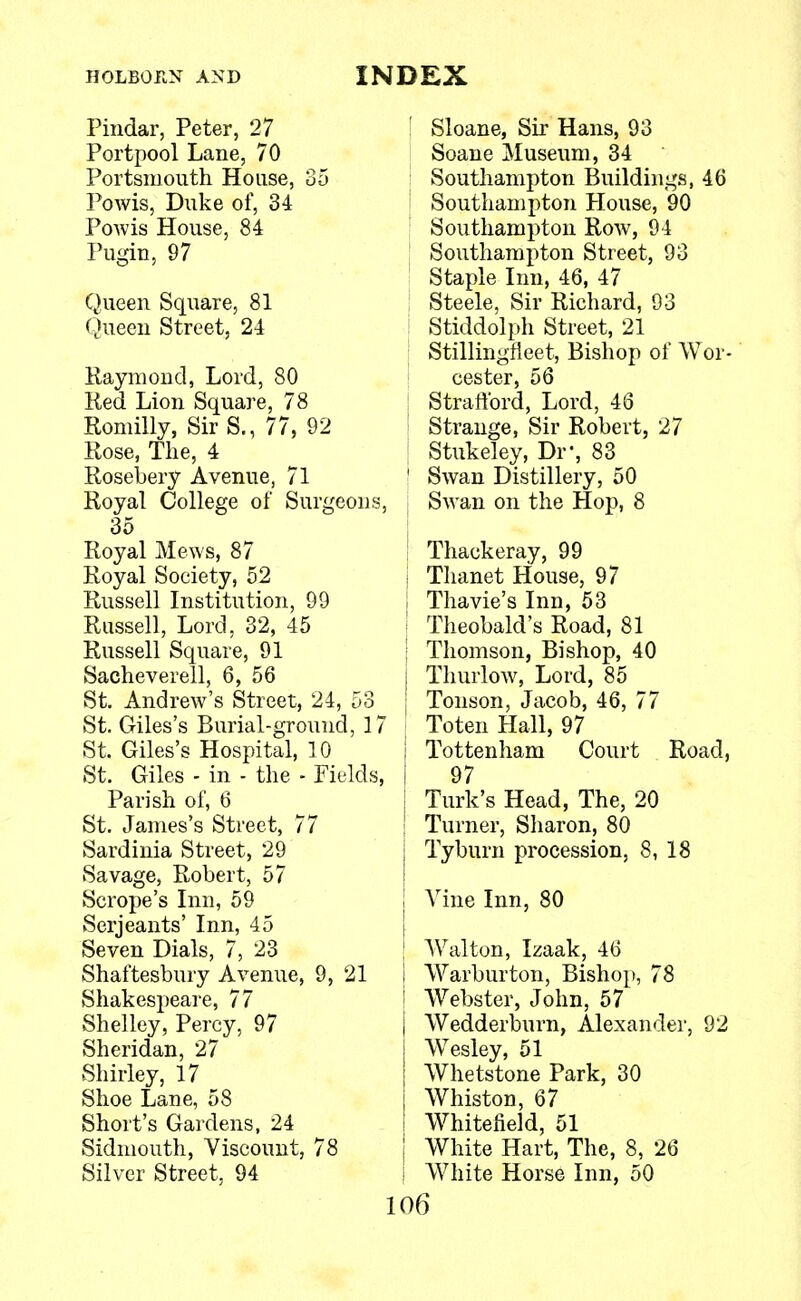 Pindar, Peter, 27 Portpool Lane, 70 Portsmouth House, 35 Powis, Duke of, 34 Powis House, 84 Pugin, 97 Queen Square, 81 Queen Street, 24 Raymond, Lord, 80 Red Lion Square, 78 Romilly, Sir S., 77, 92 Rose, The, 4 Rosebery Avenue, 71 Royal College of Surgeons, 35 Royal Mews, 87 Royal Society, 52 Russell Institution, 99 Russell, Lord, 32, 45 Russell Square, 91 Sacheverell, 6, 56 St. Andrew's Street, 24, 53 St. Giles's Burial-ground, 17 | St. Giles's Hospital, 10 St. Giles - in - the - Fields, Parish of, 6 St. James's Street, 77 Sardinia Street, 29 Savage, Robert, 57 Scrope's Inn, 59 Serjeants' Inn, 45 Seven Dials, 7, 23 Shaftesbury Avenue, 9, 21 i Shakespeare, 77 Shelley, Percy, 97 Sheridan, 27 Shirley, 17 Shoe Lane, 58 Short's Gardens, 24 Sidmouth, Viscount, 78 Silver Street, 94 1C Sloane, Sir Hans, 93 Soane Museum, 34 Southampton Buildings, 46 Southampton House, 90 Southampton Row, 94 Southampton Street, 93 Staple Inn, 46, 47 Steele, Sir Richard, 93 Stiddolph Street, 21 Stillingfleet, Bishop of Wor- cester, 56 Strafford, Lord, 46 Strange, Sir Robert, 27 Stukeley, Dr, 83 Swan Distillery, 50 Swan on the Hop, 8 Thackeray, 99 Thanet House, 97 Thavie's Inn, 53 Theobald's Road, 81 Thomson, Bishop, 40 Thurlow, Lord, 85 Tonson, Jacob, 46, 77 Toten Hall, 97 Tottenham Court Road, 97 Turk's Head, The, 20 Turner, Sharon, 80 Tyburn procession, 8, 18 Vine Inn, 80 Walton, Izaak, 46 Warburton, Bishop, 78 Webster, John, 57 Wedderburn, Alexander, 92 Wesley, 51 Whetstone Park, 30 Whiston, 67 Whitefield, 51 White Hart, The, 8, 26 White Horse Inn, 50