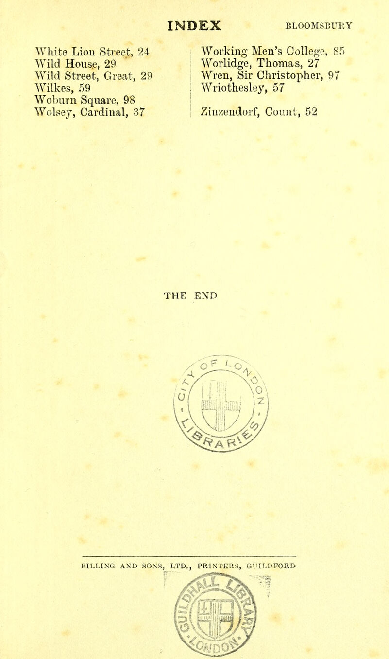 White Lion Street, 24 Wild House, 29 Wild Street, Great, 29 Wilkes, 59 Woburn Square, 98 Wolsey, Cardinal, 37 Working Men's College, 8f Worlidge, Thomas, 27 Wren, Sir Christopher, 97 Wriothesley, 57 Zinzendorf, Count, 52 THE END BILLING AND SONS, LTD., PRINTERS, GUILDFORD