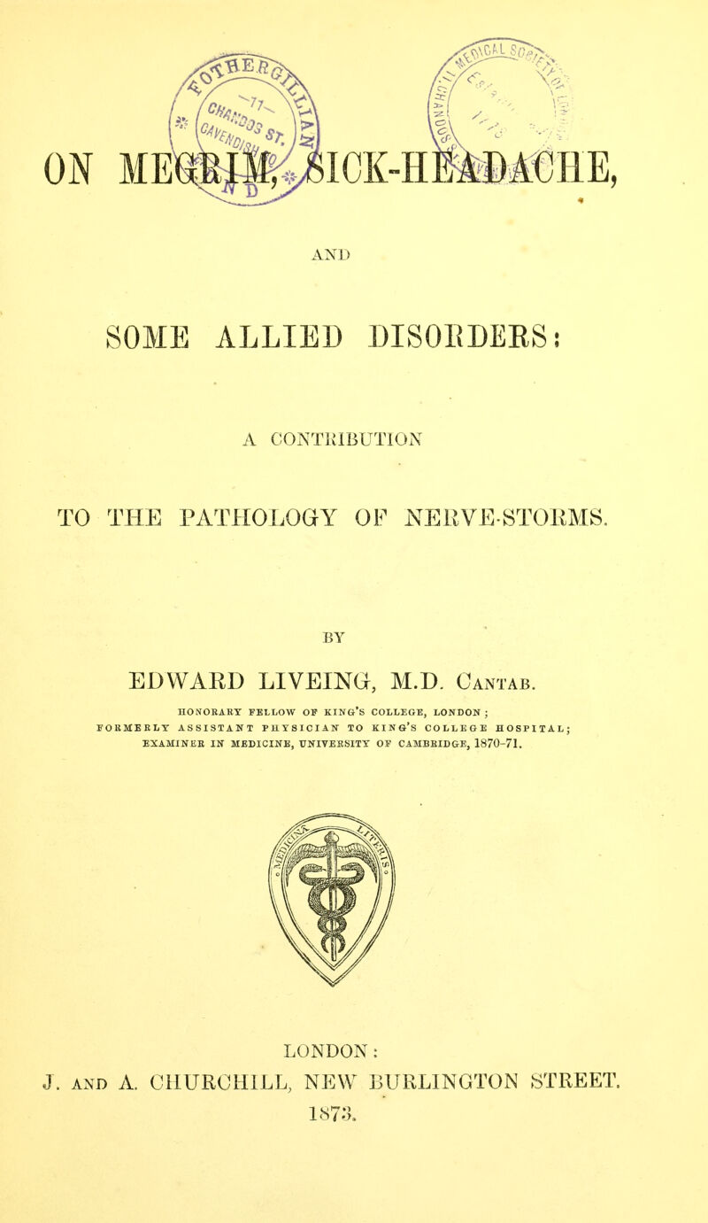 AND SOME ALLIED DISOEDEKSj A CONTUIBUTION TO THE PATHOLOGY OF NERVE STOEMS. BY EDWARD LIVEING, M.D. Cantab. HONORARY FELLOW OF KING'S COLLEGE, LONDON; FORMERLY ASSISTANT PHYSICIAN TO KING'S COLLEGE HOSPITAL; EXAMINEB IN MEDICINE, UNIVERSITY OF CABIBEIDGE, 1870-71. LONDON: J. AND A. CHURCHILL, NEW BURLINGTON STREET.