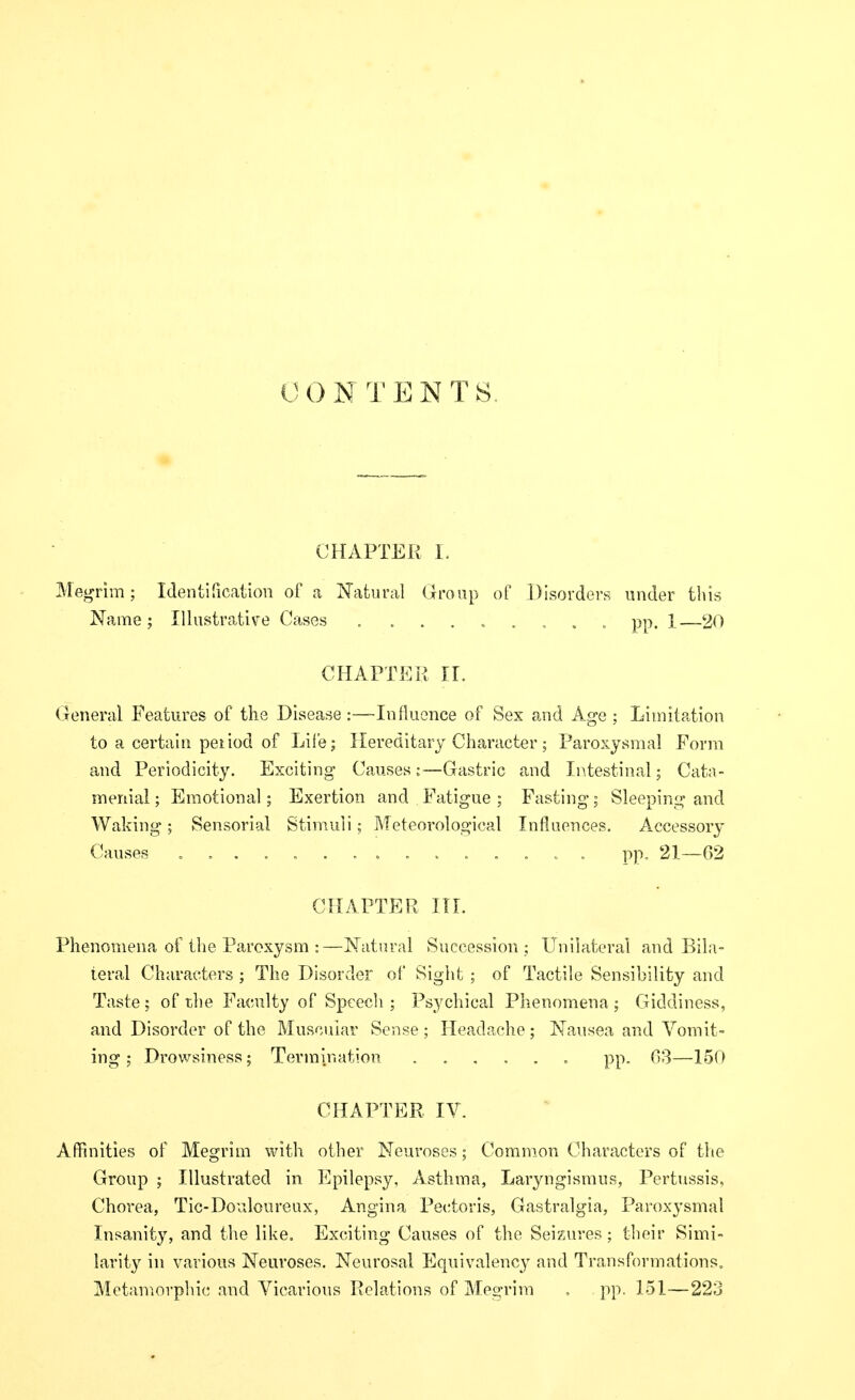 CHAPTER I. Megnm; Identification of a Natural Uroup of Disorders under this Name; Illustrative Cases , . pp. 1—20 CHAPTER II. General Features of the Disease :—Influence of Sex and Age ; Limitation to a certain peiiod of Life; Hereditary Character; Paroxysmal Form and Periodicity. Exciting Causes;—Gastric and Ii^testinal; Cata- menial; Emotional; Exertion and Fatigue ; Fasting; Sleeping and Waking; Sensorial Stimuli; Meteorological Influences. Accessory Causes pp. 21—02 CHAPTER III. Phenomena of the Paroxysm :—Natural Succession ; Unilateral and Bila- teral Characters ; The Disorder of Sight ; of Tactile Sensibility and Taste; of the Faculty of Speech ; Psychical Phenomena ; Giddiness, and Disorder of the Muscuiar Sense ; Headache; Nausea aud Vomit- ing ; Drowsiness; Termination pp. 03—150 CHAPTER IV. A ffinities of Megrim with other Neuroses; Common Characters of the Group ; Illustrated in Epilepsy, Asthma, Laryngismus, Pertussis, Chorea, Tic-Douloureux, Angina Pectoris, Gastralgia, Paroxysmal Insanity, and the like. Exciting Causes of the Seizures; their Simi- larity in various Neuroses. Neurosal Equivalency and Transformations, Metaniovphic and Vicarious Relations of Megrim , pp. 151—223