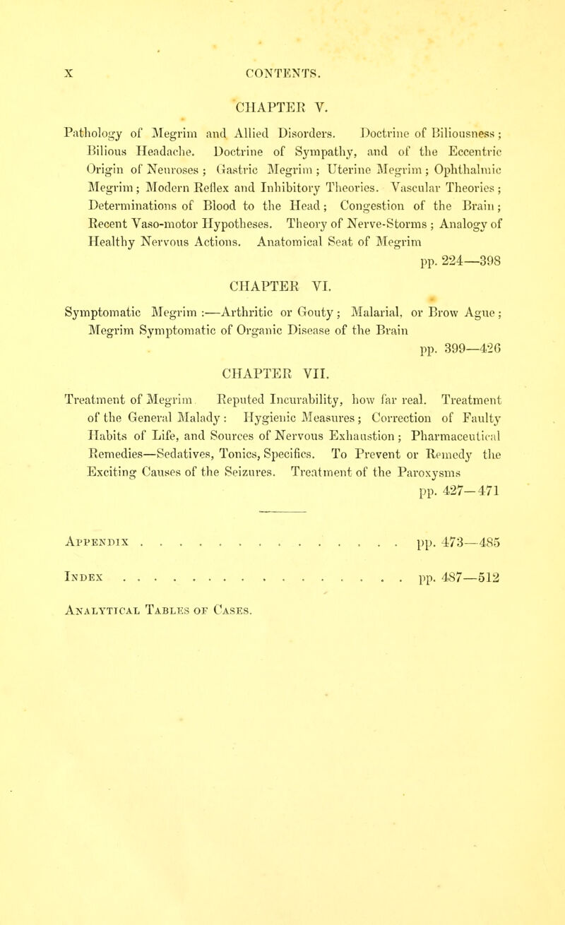 CHAPTER V. Pathology of Megrim and Allied Disorders. ])octrine of Ijiliousness ; Bilious Headache. Doctrine of Sympathy, and of the Eccentric Origin of Neuroses ; Gastric Megrim ; Uterine Megrim ; Ophthalmic Megrim; Modern Reflex and Inhibitory Theories. Vascular Theories; Determinations of Blood to the Head; Congestion of the Brain; Recent Vaso-motor Hypotheses. Theory of Nerve-Storms ; Analogy of Healthy Nervous Actions. Anatomical Seat of Megrim pp. 224—398 CHAPTER VI. Symptomatic Megrim :—Arthritic or Gouty ; Malarial, or Brow Ague ; Megrim Symptomatic of Organic Disease of the Brain pp. 399—426 CHAPTER VII. Treatment of Megrim Reputed Incurability, how far real. Treatment of the General Malady : Hygienic Measures ; Correction of Faulty Habits of Life, and Sources of Nervous Exhaustion ; Pharmaceutical Remedies—Sedatives, Tonics, Specifics. To Prevent or Remedy the Exciting Causes of the Seizures. Treatment of the Paroxysms pp. 427-471 Appendix .............. pp. 473—485 Index pp. 487—512 Analytical Tables of Cases.