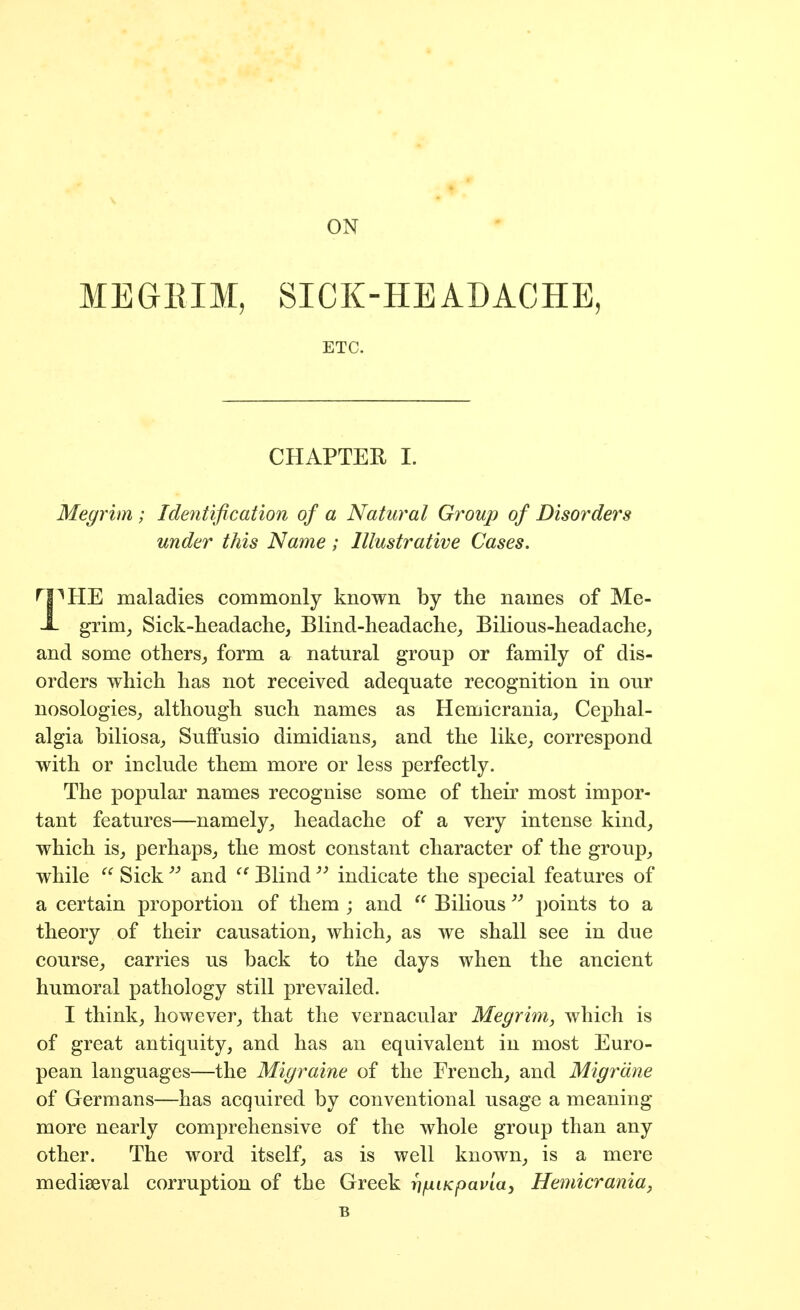 MEGEIM, SICK-HEADACHE, ETC. CHAPTER I. Megrim ; Identification of a Natural Group of Disorders under this Name ; Illustrative Cases. ^I^HE maladies commonly known by the names of Me- X grim, Sick-lieadaclie, Blind-headache, Bilious-headache, and some others, form a natural group or family of dis- orders which has not received adequate recognition in our nosologies, although such names as Hemicrania, Cephal- algia biliosa, Suffusio dimidians, and the like, correspond with or include them more or less perfectly. The popular names recognise some of their most impor- tant features—namely, headache of a very intense kind, which is, perhaps, the most constant character of the group, while Sickand Blind  indicate the special features of a certain proportion of them ; and Bilious])oints to a theory of their causation, which, as we shall see in due course, carries us back to the days when the ancient humoral pathology still prevailed. I think, however, that the vernacular Megrim, which is of great antiquity, and has an equivalent in most Euro- pean languages—the Migraine of the French, and Migrdne of Germans—has acquired by conventional usage a meaning more nearly comprehensive of the whole group than any other. The word itself, as is well known, is a mere mediaeval corruption of the Greek r]ixiKpavia, Hemicrania, B