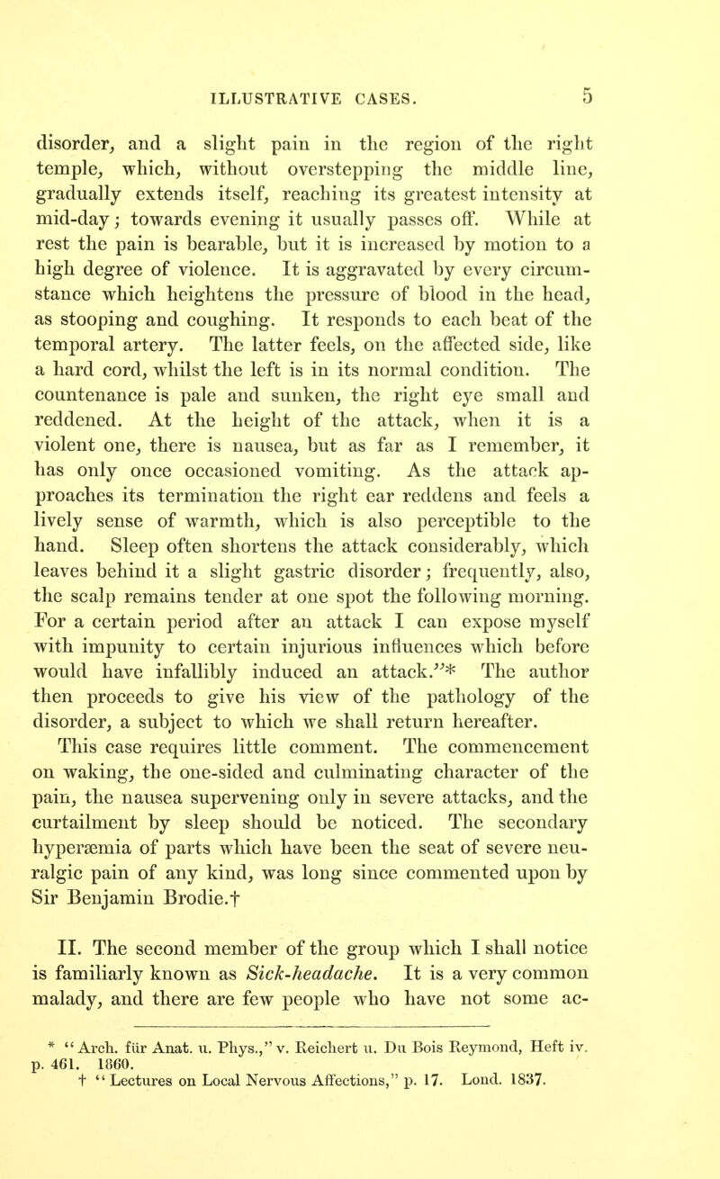 disorder, and a slight pain in the region of the right temple, which, without overstepping the middle line, gradually extends itself, reaching its greatest intensity at mid-day; towards evening it usually passes off. While at rest the pain is bearable, but it is increased by motion to a high degree of violence. It is aggravated by every circum- stance which heightens the pressure of blood in the head, as stooping and coughing. It responds to each beat of the temporal artery. The latter feels, on the affected side, like a hard cord, whilst the left is in its normal condition. The countenance is pale and sunken, the right eye small and reddened. At the height of the attack, when it is a violent one, there is nausea, but as far as I remember, it has only once occasioned vomiting. As the attack ap- proaches its termination the right ear reddens and feels a lively sense of warmth, which is also perceptible to the hand. Sleep often shortens the attack considerably, which leaves behind it a slight gastric disorder; frequently, also, the scalp remains tender at one spot the following morning. For a certain period after an attack I can expose myself with impunity to certain injurious influences which before would have infallibly induced an attack.^^* The author then proceeds to give his view of the pathology of the disorder, a subject to which we shall return hereafter. This case requires little comment. The commencement on waking, the one-sided and culminating character of the pain, the nausea supervening only in severe attacks, and the curtailment by sleep should be noticed. The secondary hypersemia of parts which have been the seat of severe neu- ralgic pain of any kind, was long since commented upon by Sir Benjamin Brodie.f II. The second member of the group which I shall notice is familiarly known as Bick-headache. It is a very common malady, and there are few people who have not some ac- * Arch, fiir Anat. u. Phys., v. Reicliert u. Du Bois Reymond, Heft iv. p. 461. 1860. + Lectures on Local Nervous Affections, p. 17. Lond. 1837.