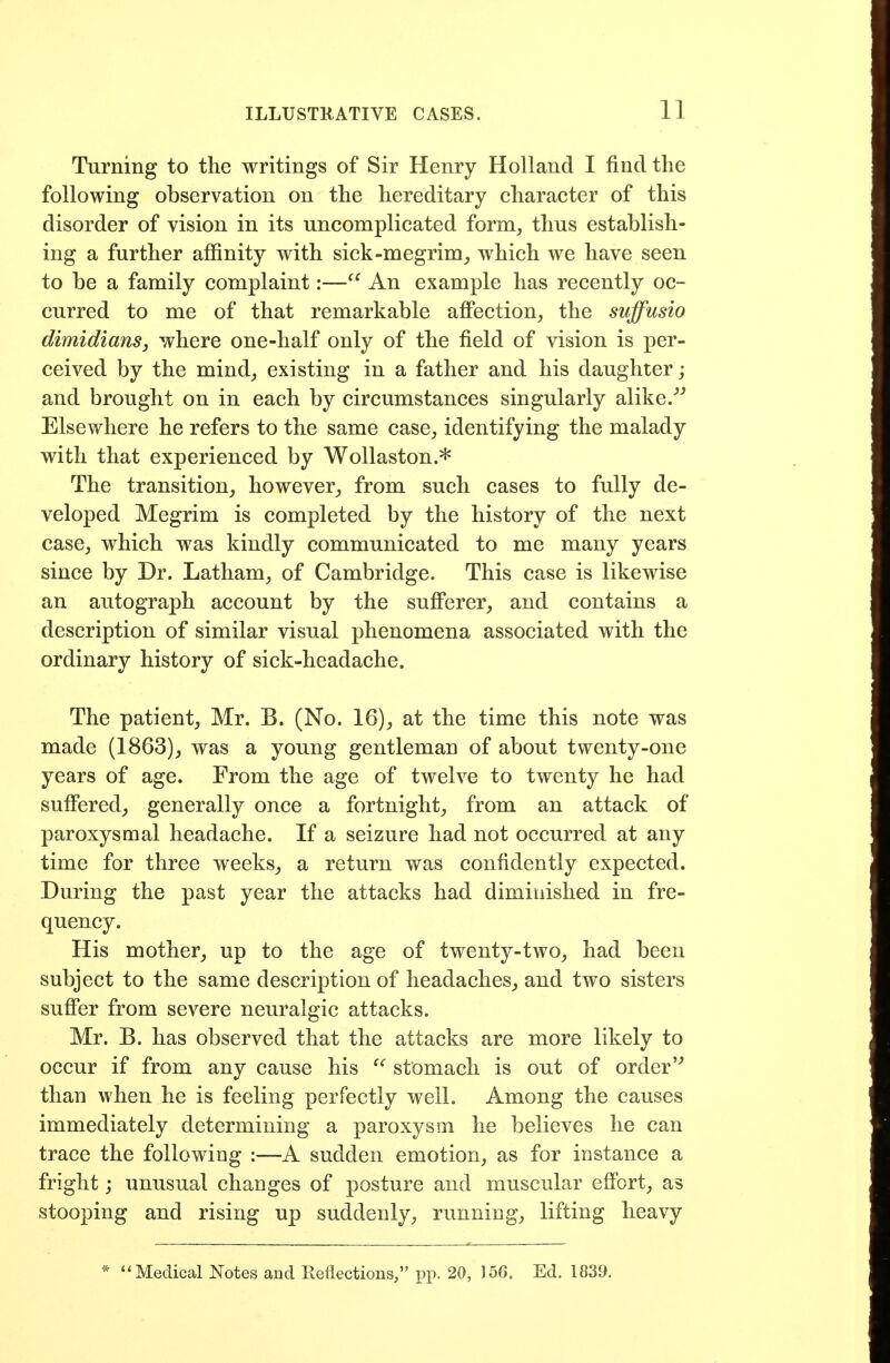 Turning to the writings of Sir Henry Holland I find the following observation on the hereditary character of this disorder of vision in its uncomplicated form, thus establish- ing a further affinity with sick-megrim, which we have seen to be a family complaint:—An example has recently oc- curred to me of that remarkable affection, the suffusio dimidians, where one-half only of the field of vision is per- ceived by the mind, existing in a father and his daughter; and brought on in each by circumstances singularly alike/^ Elsewhere he refers to the same case, identifying the malady with that experienced by WoUaston.* The transition, however, from such cases to fully de- veloped Megrim is completed by the history of the next case, which was kindly communicated to me many years since by Dr. Latham, of Cambridge. This case is likewise an autograph account by the sufferer, and contains a description of similar visual phenomena associated with the ordinary history of sick-headache. The patient, Mr. B. (No. 16), at the time this note was made (1863), was a young gentleman of about twenty-one years of age. From the age of twelve to twenty he had suffered, generally once a fortnight, from an attack of paroxysmal headache. If a seizure had not occurred at any time for three weeks, a return was confidently expected. During the past year the attacks had diminished in fre- quency. His mother, up to the age of twenty-two, had been subject to the same description of headaches, and two sisters suflPer from severe neuralgic attacks. Mr. B. has observed that the attacks are more likely to occur if from any cause his stomach is out of order than when he is feeling perfectly well. Among the causes immediately determining a paroxysm he believes he can trace the following :—A sudden emotion, as for instance a fright j unusual changes of posture and muscular effort, as stooping and rising up suddenly, running, lifting heavy * Medical Notes and Reflections, pp. 20, 156. Ed. 1839.