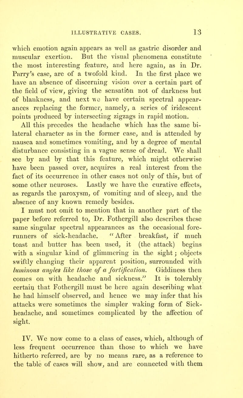 ■\vliicli emotion again appears as well as gastric disorder and muscular exertion. But tlie visual phenomena constitute the most interesting feature^ and here again, as in Dr. Parry^s case, are of a twofold kind. In the first place we have an absence of discerning vision over a certain part of the field of view, giving the sensation not of darkness but of blankness, and next we have certain spectral appear- ances replacing the former, namely, a series of iridescent points produced by intersecting zigzags in rapid nlotion. All this precedes the headache which has the same bi- lateral character as in the former case, and is attended by nausea and sometimes vomiting, and by a degree of mental disturbance consisting in a vague sense of dread. We shall see by and by that this feature, which might otherwise have been passed over, acquires a real interest from the fact of its occurrence in other cases not only of this, but of some other neuroses. Lastly we have the curative effects, as regards the paroxysm, of vomiting and of sleep, and the absence of any known remedy besides. I must not omit to mention that in another part of the paper before referred to. Dr. Fothergill also describes these same singular spectral appearances as the occasional fore- runners of sick-headache. After breakfast, if much toast and butter has been used, it (the attack) begins with a singular kind of glimmering in the sight; objects swiftly changing their apparent position, surrounded with luminous angles like those of a fortification. Giddiness then comes on with headache and sickness.''^ It is tolerably certairi that Fothergill must be here again describing what he had himself observed, and hence we may infer that his attacks were sometimes the simpler waking form of Sick- headache, and sometimes complicated by the affection of sight. IV. We now come to a class of cases, which, although of less frequent occurrence than those to which we have hitherto referred, are by no means rare, as a reference to the table of cases will show, and are connected with them