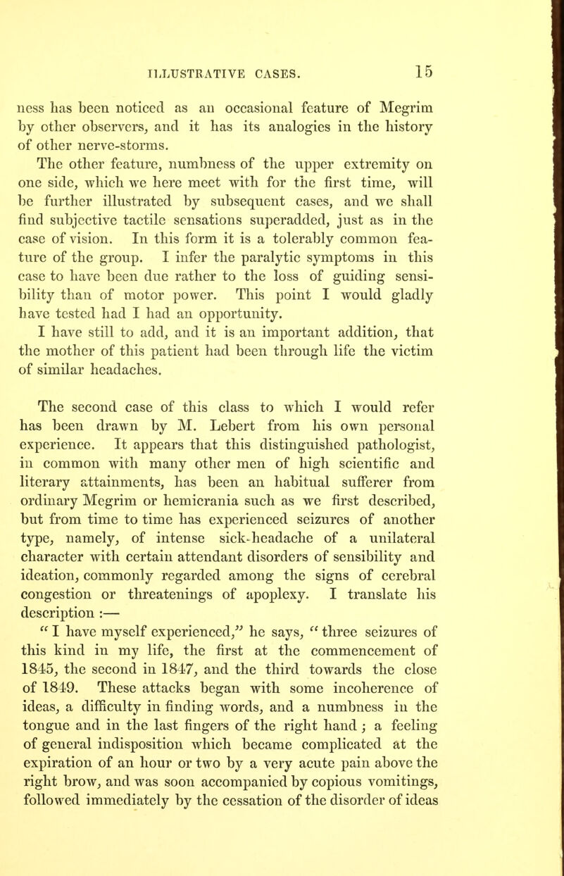 ness has been noticed as an occasional feature of Megrim by other observers_, and it has its analogies in the history of other nerve-storms. The other feature, numbness of the upper extremity on one side, which we here meet with for the first time, will be further illustrated by subsequent cases, and we shall find subjective tactile sensations superadded, just as in the case of vision. In this form it is a tolerably common fea- ture of the group. I infer the paralytic symptoms in this case to have been due rather to the loss of guiding sensi- bility than of motor power. This point I would gladly have tested had I had an opportunity. I have still to add, and it is an important addition, that the mother of this patient had been through life the victim of similar headaches. The second case of this class to which I would refer has been drawn by M. Lebert from his own personal experience. It appears that this distinguished pathologist, in common with many other men of high scientific and literary attainments, has been an habitual sufferer from ordinary Megrim or hemicrania such as we first described, but from time to time has experienced seizures of another type, namely, of intense sick-headache of a unilateral character with certain attendant disorders of sensibility and ideation, commonly regarded among the signs of cerebral congestion or threatenings of apoplexy. I translate his description :—  I have myself experienced,^^ he says,  three seizures of this kind in my life, the first at the commencement of 1845, the second in 1847, and the third towards the close of 1849. These attacks began with some incoherence of ideas, a difficulty in finding words, and a numbness in the tongue and in the last fingers of the right hand; a feeling of general indisposition which became complicated at the expiration of an hour or two by a very acute pain above the right brow, and was soon accompanied by copious vomitings, followed immediately by the cessation of the disorder of ideas