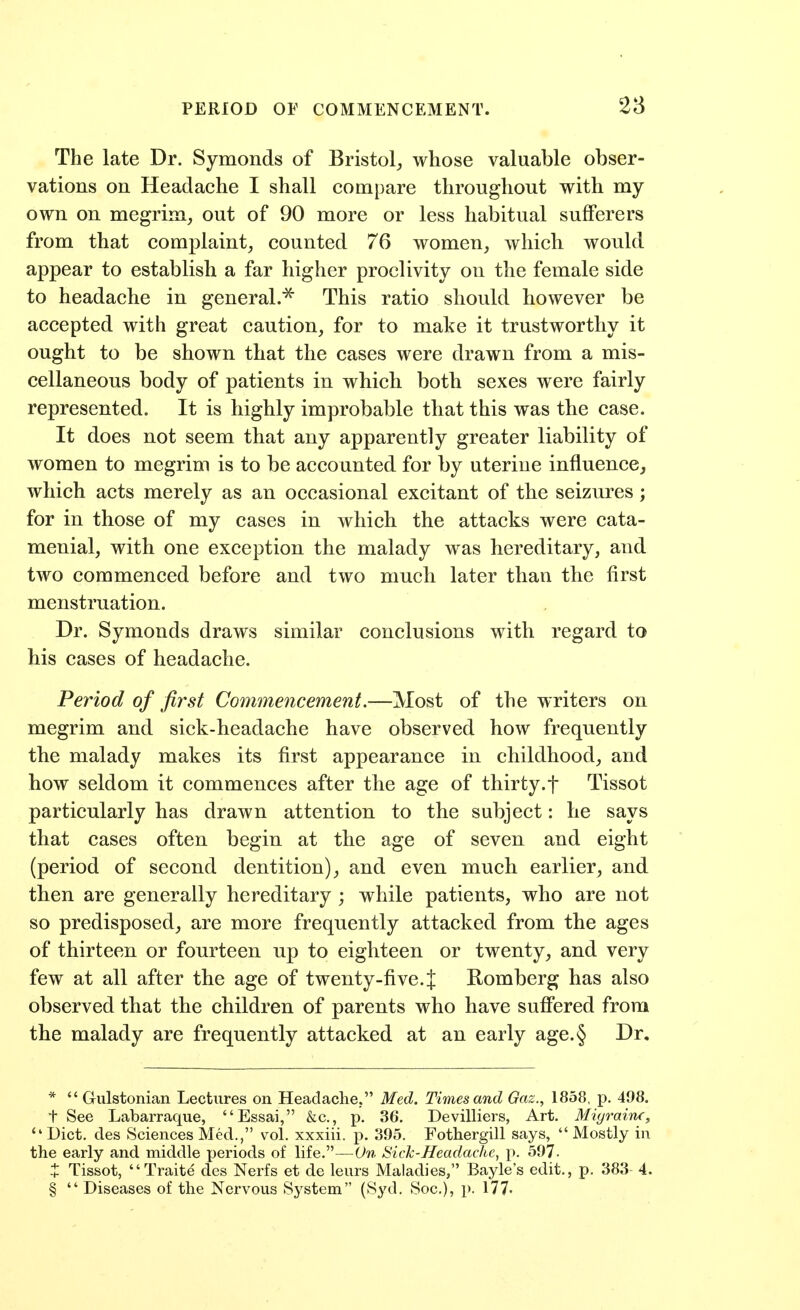 PERIOD or COMMENCEMENT. 28 The late Dr. Symonds of Bristol^ whose valuable obser- vations on Headache I shall compare throughout with my own on megrim, out of 90 more or less habitual sufferers from that complaint, counted 76 women, which would appear to establish a far higher proclivity on the female side to headache in general.^ This ratio should however be accepted with great caution, for to make it trustworthy it ought to be shown that the cases were drawn from a mis- cellaneous body of patients in which both sexes were fairly represented. It is highly improbable that this was the case. It does not seem that any apparently greater liability of women to megrim is to be accounted for by uterine influence, which acts merely as an occasional excitant of the seizures; for in those of my cases in which the attacks were cata- menial, with one exception the malady was hereditary, and two commenced before and two much later than the first menstruation. Dr. Symonds draws similar conclusions with regard to his cases of headache. Period of first Commencement.—Most of the writers on megrim and sick-headache have observed how frequently the malady makes its first appearance in childhood, and how seldom it commences after the age of thirty.f Tissot particularly has drawn attention to the subject: he says that cases often begin at the age of seven and eight (period of second dentition), and even much earlier, and then are generally hereditary ; while patients, who are not so predisposed, are more frequently attacked from the ages of thirteen or fourteen up to eighteen or twenty, and very few at all after the age of twenty-five.{ Romberg has also observed that the children of parents who have suffered from the malady are frequently attacked at an early age.§ Dr, *  Gulstonian Lectures on Headache. Med. Times and Gaz., 1858, p. 498. t See Labarraque, Essai, &c., p. 36. Devilliers, Art. Migraine, Diet, des Sciences Med., vol. xxxiii. p. 395. Fothergill says, Mostly in the early and middle periods of life.—On Sich-Headache, p. 597- X Tissot, Traite des Nerfs et de leurs Maladies, Bayle's edit., p. 383 4. §  Diseases of the Nervous System (Syd. Soc), p. 177'