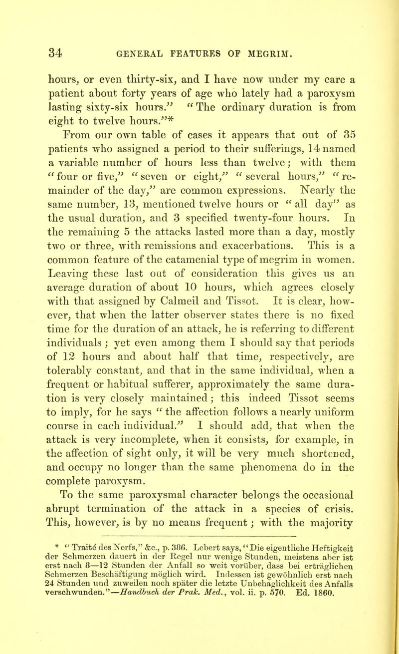 hours^ or even thirty-six, and I have now under my care a patient about forty years of age who lately had a paroxysm lasting sixty-six hours/^ The ordinary duration is from eight to twelve hours/^^ From our own table of cases it appears that out of 35 patients who assigned a period to their sufferings, 14 named a variable number of hours less than twelve; with them  four or five/^  seven or eight/^  several hours/^ re- mainder of the day, are common expressions. Nearly the same number, 13, mentioned twelve hours or  all day as the usual duration, and 3 specified twenty-four hours. In the remaining 5 the attacks lasted more than a day, mostly two or three, with remissions and exacerbations. This is a common feature of the catamenial type of megrim in women. Leaving these last oat of consideration this gives us an average duration of about 10 hours, which agrees closely with that assigned by Calmeil and Tissot. It is clear, how- ever, that when the latter observer states there is no fixed time for the duration of an attack, he is referring to different individuals ; yet even among them I should say that periods of 12 hours and about half that time, respectively, are tolerably constant, and that in the same individual, when a frequent or habitual sufferer, approximately the same dura- tion is very closely maintained; this indeed Tissot seems to imply, for he says the aflPection follows a nearly uniform course in each individual. I should add, that when the attack is very incomplete, when it consists, for example, in the affection of sight only, it will be very much shortened, and occupy no longer than the same phenomena do in the complete paroxysm. To the same paroxysmal character belongs the occasional abrupt termination of the attack in a species of crisis. This, however, is by no means frequent; with the majority *  Traits des Nerfs.'^ &c., p. 386. Lebert says,«' Die eigentliche Heftigkeit der Schmerzen daiiert in der Kegel nur wenige Stunden, meistens aber ist erst nach 8—12 Stunden der Anfall so weit voriiber, dass bei ertraglichen Schmerzen Beschaftigung moglich wird. Indessen ist gewohnlich erst nach 24 Stunden und zuweilen noch spater die letzte Unbehaglichkeit des Anfalls verschwunden.—Hanclhuck der Prak. Med., vol. ii. p. 570. Ed. 1860.