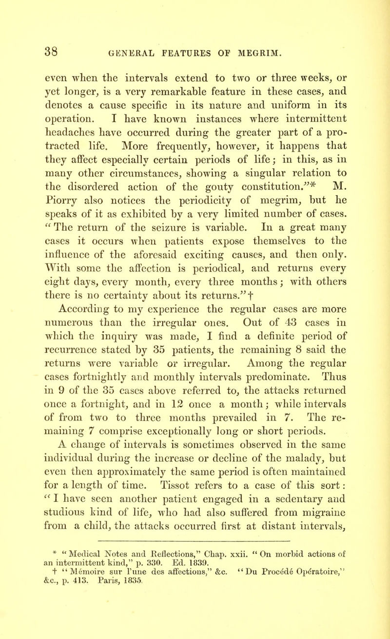 even when the intervals extend to two or three weeks^ or yet longer,, is a very remarkable feature in these cases, and denotes a cause specific in its nature and uniform in its operation. I have known instances where intermittent headaches have occurred during the greater part of a pro- tracted life. More frequently, however, it happens that they afiect especially certain periods of life; in this, as in many other circumstances, showing a singular relation to the disordered action of the gouty constitution/^^ M. Piorry also notices the periodicity of megrim, but he speaks of it as exhibited by a very limited number of cases.  The return of the seizure is variable. In a great many cases it occurs when patients expose themselves to the influence of the aforesaid exciting causes, and then only. With some the affection is periodical, and returns every eight days, every month, every three months; with others there is no certainty about its returns.^^t According to my experience the regular cases are more numerous than the irregular ones. Out of 43 cases in which the inquiry was made, I find a definite period of recurrence stated by 35 patients, the remaining 8 said the returns were variable or irregular. Among the regular cases fortnightly and monthly intervals predominate. Thus in 9 of the 35 cases above referred to, the attacks returned once a fortnight, and in 12 once a month j while intervals of from two to three months prevailed in 7. The re- maining 7 comprise exceptionally long or short periods. A change of intervals is sometimes observed in the same individual during the increase or decline of the malady, but even then approximately the same period is often maintained for a length of time. Tissot refers to a case of this sort: I have seen another patient engaged in a sedentary and studious kind of life, who had also suffered from migraine from a child, the attacks occurred first at distant intervals, *  Medical Notes and Reflections, Chap. xxii.  On morbid actions of an intermittent kind, p. 330. Ed. 1839. t  Memoire siir I'une des affections, &c.  Du Proc^de Op^ratoire, &c., p. 413. Paris, 1835,