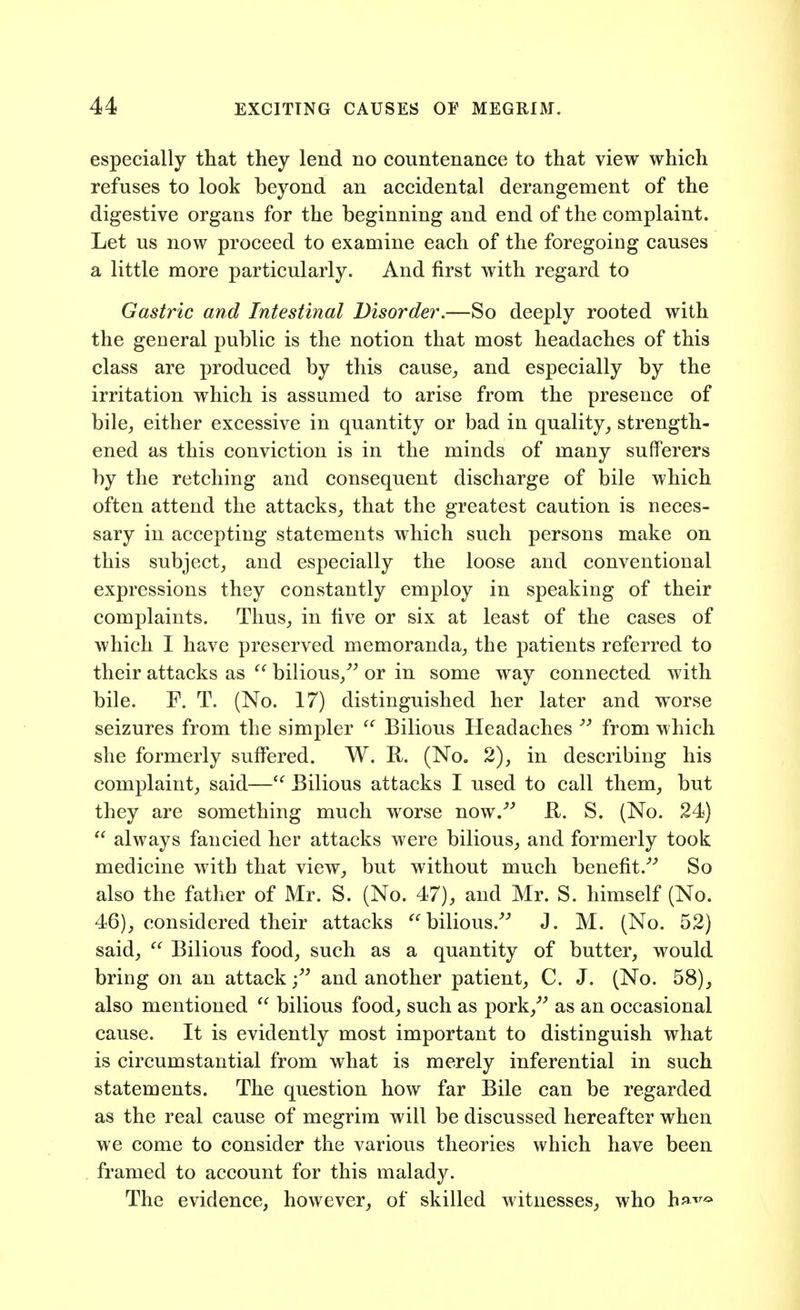 especially that they lend no countenance to that view which refuses to look beyond an accidental derangement of the digestive organs for the beginning and end of the complaint. Let us now proceed to examine each of the foregoing causes a little more particularly. And first with regard to Gastric and Intestinal Disorder.—So deeply rooted with the general public is the notion that most headaches of this class are produced by this cause^ and especially by the irritation which is assumed to arise from the presence of bile, either excessive in quantity or bad in quality, strength- ened as this conviction is in the minds of many sufferers by the retching and consequent discharge of bile which often attend the attacks, that the greatest caution is neces- sary in accepting statements which such persons make on this subject, and especially the loose and conventional expressions they constantly employ in speaking of their complaints. Thus, in five or six at least of the cases of which I have preserved memoranda, the patients referred to their attacks as  bilious,^^ or in some way connected with bile. F. T. (No. 17) distinguished her later and worse seizures from the simpler Bilious Headaches from which she formerly suff'ered. W. R. (No. 2), in describing his complaint, said—^' Bilious attacks I used to call them, but they are something much worse now.''' R. S. (No. 24)  always fancied her attacks were bilious, and formerly took medicine with that view, but without much benefit.'''' So also the fatlier of Mr. S. (No. 47), and Mr. S. himself (No. 46), considered their attacks ''bilious.'' J. M. (No. 52) said,  Bilious food, such as a quantity of butter, would bring on an attack; and another patient, C. J. (No. 58), also mentioned  bilious food, such as pork,' as an occasional cause. It is evidently most important to distinguish what is circumstantial from what is merely inferential in such statements. The question how far Bile can be regarded as the real cause of megrim will be discussed hereafter when we come to consider the various theories which have been framed to account for this malady. The evidence, however, of skilled witnesses, who h^^^^