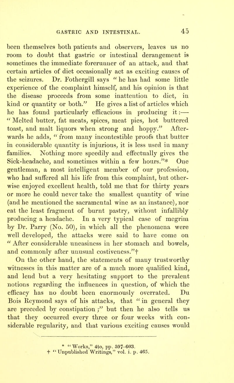 been themselves both patients and observers,, leaves us no room to doubt that gastric or intestinal derangement is sometimes the immediate forerunner of an attack, and that certain articles of diet occasionally act as exciting causes of the seizures. Dr. Fothergill says  he has had some little experience of the complaint himself^ and his opinion is that the disease proceeds from some inattention to diet, in kind or quantity or both.^'' He gives a list of articles which he has found particularly efficacious in producing it:— Melted butter, fat meats, spices, meat pies, hot buttered toast, and malt liquors when strong and hoppy.^^ After- wards he adds, ^' from many incontestible proofs that butter in considerable quantity is injurious, it is less used in many families. Nothing more speedily and effectually gives the Sick-headache, and sometimes within a few hours.^^* One gentleman, a most intelligent member of our profession, who had suffered all his life from this complaint, but other- wise enjoyed excellent health, told me that for thirty years or more he could never take the smallest quantity of wine (and he mentioned the sacramental wine as an instance), nor eat the least fragment of burnt pastry, without infallibly producing a headache. In a very typical case of megrim by Dr. Parry (No. 50), in which all the phenomena were well developed, the attacks were said to have come on After considerable uneasiness in her stomach and bowels, and commonly after unusual costiveness-^^f On the other hand, the statements of many trustworthy witnesses in this matter are of a much more qualified kind, and lend but a very hesitating support to the prevalent notions regarding the influences in question, of which the efficacy has no doubt been enormously overrated. Du Bois Eeymond says of his attacks, that ^' in general they are preceded b}^ constipation but then he also tells us that they occurred every three or four weeks with con- siderable regularity, and that various exciting causes would * Works, 4to, pp. 597-603. t Unpublished Writings, vol. i, p. 465.