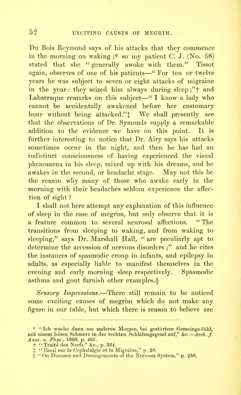Du Bois Keymond says of his attacks that they commence in the morning on waking so my patient C. J. (No. 58) stated that she  generally awoke with them.''^ Tissot again, observes of one of his patients— For ten or twelve years he was subject to seven or eight attacks of migraine in the year: they seized him always during sleep /^f and Labarraque remarks on this subject— I know a lady who cannot be accidentally awakened before her customary hour without being attacked/^J We shall presently see that the observations of Dr. Symonds supply a remarkable addition to the evidence we have on this point. It is further interesting to notice that Dr. Airy says his attacks sometimes occur in the night, and then he has had an indistinct consciousness of having experienced the visual phenomena in his sleep, mixed up with his dreams, and he awakes in the second, or headache stage. May not this be the reason why many of those who awake early in the morning with their headaches seldom experience the affec- tion of sight? I shall not here attempt any explanation of this influence of sleep in the case of megrim, but only observe that it is a feature common to several neurosal affections.  The transitions from sleeping to waking, and from waking to sleeping,^^ says Dr. Marshall Hall, ^' are peculiarly apt to determine the accession of nervous disorders -j and he cites the instances of spasmodic croup in infants, and epilepsy in adults, as especially liable to manifest themselves in the evening and early morning sleep respectively. Spasmodic asthma and gout furnish other examples.§ Sensory Impressions.—There still remain to be noticed some exciting causes of megrim which do not make any figure in our table, but which there is reason to believe are *  Icli waclie dann am anderen Morgen, bei gestortem Gemeinge-f iihl, mit einem leisen Schmerz in der rechten Schlafengegend auf, &c.—Arch. f. Anat. u. Phys., 1860, p. 461. t Traits des Nerfs, &c., p. 384. X  Essai siir la Cephalalgie et la Migraine, p. 25. §  On Diseases and Derangements of the Nervous System, p. 258,
