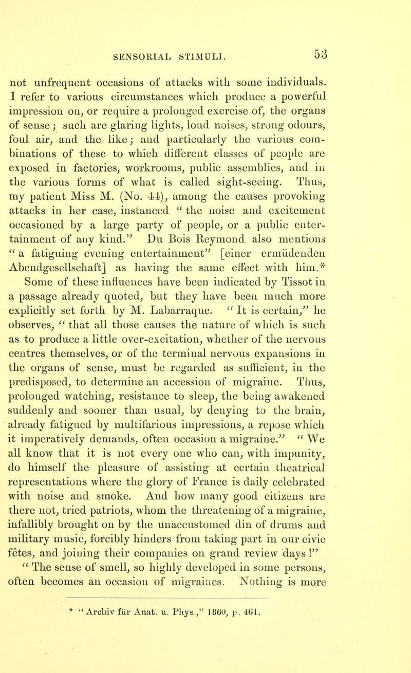 SENSORIAL STIMULI. not unfrequeut occasions of attacks with some individuals. I refer to various circumstances which produce a powerful impression on^ or require a prolonged exercise of^ the organs of sense; such are glaring lights, loud noises_, strong odours, foul air, and the like; and particularly the various com- binations of these to which different classes of people are exposed in factories, workrooms, public assemblies, and iii the various forms of what is called sight-seeing. Thus, my patient Miss M. (No. 41), among the causes provoking attacks in her case, instanced the noise and excitement occasioned by a large party of people, or a public enter- tainment of auy kind.'^ Du Bois Reymond also mentions  a fatiguing evening entertainment^^ [einer ermiidenden AbendgesellschaftJ as having rhe same effect with him.^ Some of these influences have been indicated by Tissot in a passage already quoted, but they have been much more explicitly set forth by M. Labarraque.  It is certain,^ he observes,  that all those causes the nature of which is such as to produce a little over-excitation, whether of the nervous centres themselves, or of the terminal nervous expansions in the organs of sense, must be regarded as sufficient, in the predisposed, to determine an accession of migraine. Thus, prolonged watching, resistance to sleep, the being awakened suddenly and sooner than usual, by denying to the brain, already fatigued by multifarious impressions, a repose which it imperatively demands, often occasion a migraine.^^  We all know that it is not every one who can, with impunity, do himself the pleasure of assisting at certain theatrical representations where the glory of France is daily celebrated with noise and smoke. And how many good citizens are there not, tried patriots, whom the threatening of a migraine, infallibly brought on by the unaccustomed din of drums and military music, forcibly hinders from taking part in our civic fetes, and joining their companies on grand review days ! ^' The sense of smell, so highly developed in some persons, often becomes an occasion of migraines. Nothing is more *  Arcliiv fur Anat. u. Phys., I860, p. 461,