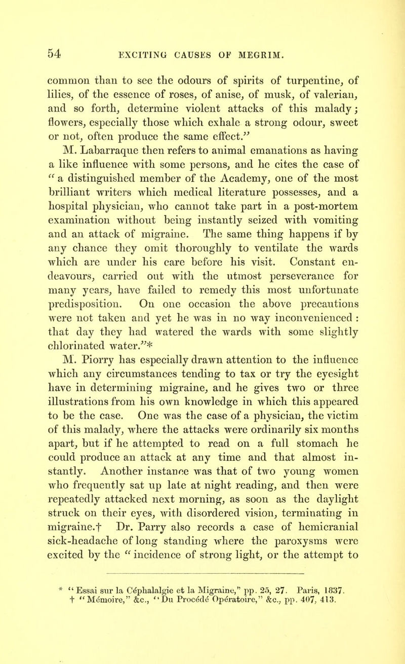 common than to see the odours of spirits of turpentine,, of lilies, of the essence of roses, of anise, of musk, of valerian, and so forth, determine violent attacks of this malady; flowers, especially those which exhale a strong odour, sweet or not, often produce the same effect/^ M. Labarraque then refers to animal emanations as having a like influence with some persons, and he cites the case of a distinguished member of the Academy, one of the most brilliant writers which medical literature possesses, and a hospital physician, who cannot take part in a post-mortem examination without being instantly seized with vomiting and an attack of migraine. The same thing happens if by any chance they omit thoroughly to ventilate the wards which are under his care before his visit. Constant en- deavours, carried out with the utmost perseverance for many years, have failed to remedy this most unfortunate predisposition. On one occasion the above precautions were not taken and yet he was in no way inconvenienced : that day they had watered the wards with some slightly chlorinated water.'^* M. Piorry has especially drawn attention to the influence which any circumstances tending to tax or try the eyesight have in determining migraine, and he gives two or three illustrations from his own knowledge in which this appeared to be the case. One was the case of a physician, the victim of this malady, where the attacks were ordinarily six months apart, but if he attempted to read on a full stomach he could produce an attack at any time and that almost in- stantly. Another instance was that of tw^o young women who frequently sat up late at night reading, and then were repeatedly attacked next morning, as soon as the daylight struck on their eyes^ with disordered vision, terminating in migraine.t Dr. Parry also records a case of hemicranial sick-headache of long standing where the paroxysms were excited by the  incidence of strong light, or the attempt to  Essai siir la C^phalalgie et la Migraine, j)p. 25, 27- Paris, 1837. t M^moire, &c., Du Proc^d^ Opdratoire, &c., pp. 407, 413.