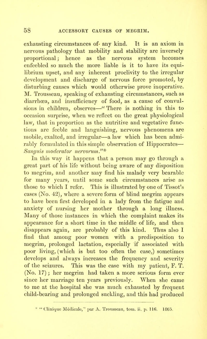 exhausting circumstances of- any kind. It is an axiom in nervous pathology that mobility and stability are inversely proportional; hence as the nervous system becomes enfeebled so much the more liable is it to have its equi- librium upset, and any inherent proclivity to the irregular development and discharge of nervous force promoted, by disturbing causes which would otherwise prove inoperative. M. Trousseau, speaking of exhausting circumstances, such as diarrhoea, and insufficiency of food, as a cause of convul- sions in children, observes— There is nothing in this to occasion surprise, when we reflect on the great physiological law, that in proportion as the nutritive and vegetative func- tions are feeble and languishing, nervous phenomena are mobile, exalted, and irregular—a law which has been admi- rably formulated in this simple observation of Hippocrates— Sanguis moderator nervorum.^ In this way it happens that a person may go through a great part of his life without being aware of any disposition to megrim, and another may find his malady very bearable for many years, until some such circumstances arise as those to which I refer. This is illustrated by one of Tissot's cases (No. 42), where a severe form of blind megrim appears to have been first developed in a lady from the fatigue and anxiety of nursing her mother through a long illness. Many of those instances in which the complaint makes its appearance for a short time in the middle of life, and then disappears again, are probably of this kind. Thus also I find that among poor women with a predisposition to megrim, prolonged lactation, especially if associated with poor living, (which is but too often the case,) sometimes develops and always increases the frequency and severity of the seizures. This was the case with my patient, F. T. (No. 17); her megrim had taken a more serious form ever since her marriage ten years previously. When she came to me at the hospital she was much exhausted by frequent child-bearing and prolonged suckling, and this had produced *  Clinique Medicale,' par A. Trousseau, torn. ii. p. 116. 18G5.