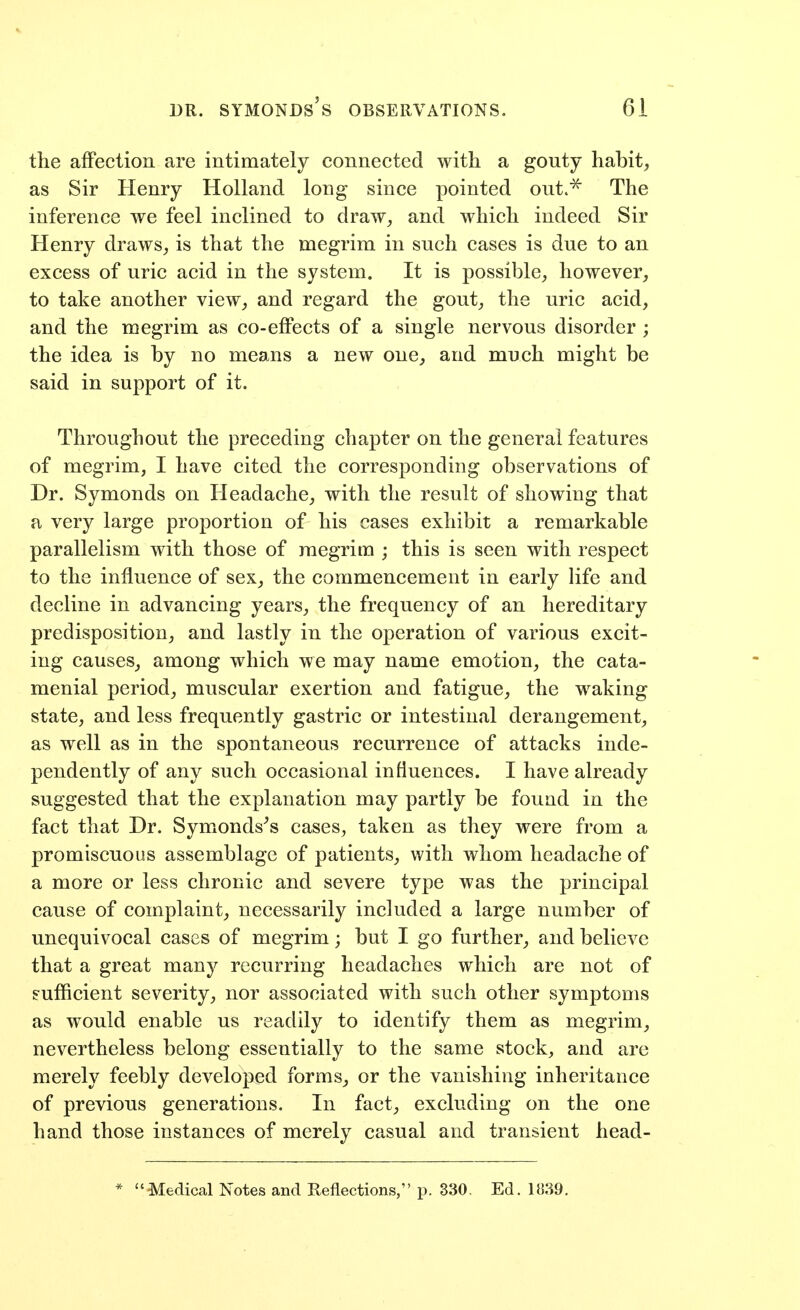 the affection are intimately connected with a gouty habit, as Sir Henry Holland long since pointed out.^ The inference we feel inclined to draw, and which indeed Sir Henry draws, is that the megrim in such cases is due to an excess of uric acid in the system. It is possible, however, to take another view, and regard the gout, the uric acid, and the megrim as co-effects of a single nervous disorder ; the idea is by no means a new one, and much might be said in support of it. Throughout the preceding chapter on the general features of megrim, I have cited the corresponding observations of Dr. Symonds on Headache, with the result of showing that a very large proportion of his cases exhibit a remarkable parallelism with those of megrim ; this is seen with respect to the influence of sex, the commencement in early life and decline in advancing years, the frequency of an hereditary predisposition, and lastly in the operation of various excit- ing causes, among which we may name emotion, the cata- menial period, muscular exertion and fatigue, the waking state, and less frequently gastric or intestinal derangement, as well as in the spontaneous recurrence of attacks inde- pendently of any such occasional influences. I have already suggested that the explanation may partly be found in the fact that Dr. Symonds^s cases, taken as they were from a promiscuous assemblage of patients, with whom headache of a more or less chronic and severe type was the principal cause of complaint, necessarily included a large number of unequivocal cases of megrim; but I go further, and believe that a great many recurring headaches which are not of eufiicient severity, nor associated with such other symptoms as would enable us readily to identify them as megrim, nevertheless belong essentially to the same stock, and are merely feebly developed forms, or the vanishing inheritance of previous generations. In fact, excluding on the one hand those instances of merely casual and transient head- 'Medical Notes and Reflections, p. 330, Ed, 1839.