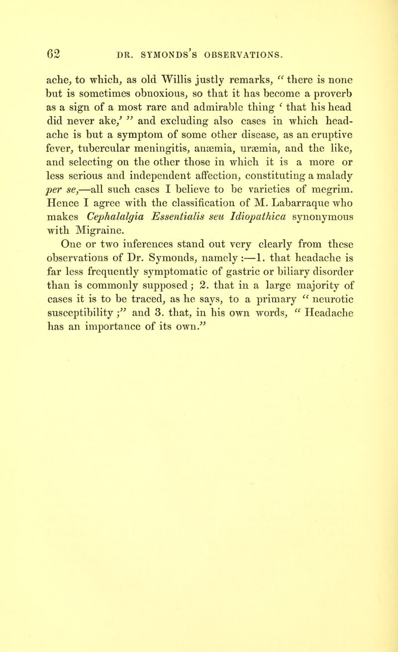 ache, to which, as old Willis justly remarks,  there is none but is sometimes obnoxious, so that it has become a proverb as a sign of a most rare and admirable thing ^ that his head did never ake,^  and excluding also cases in which head- ache is but a symptom of some other disease, as an eruptive fever, tubercular meningitis, anaemia, uraemia, and the like, and selecting on the other those in which it is a more or less serious and independent affection, constituting a malady per 5^,-—all such cases I believe to be varieties of megrim. Hence I agree with the classification of M. Labarraque who makes Cephalalgia Essentialis seu Idiopathica synonymous with Migraine. One or two inferences stand out very clearly from these observations of Dr. Symonds, namely :—1. that headache is far less frequently symptomatic of gastric or biliary disorder than is commonly supposed; 2. that in a large majority of cases it is to be traced, as he says, to a primary ^' neurotic susceptibilityand 3. that, in his own words, ^' Headache has an importance of its own.^'