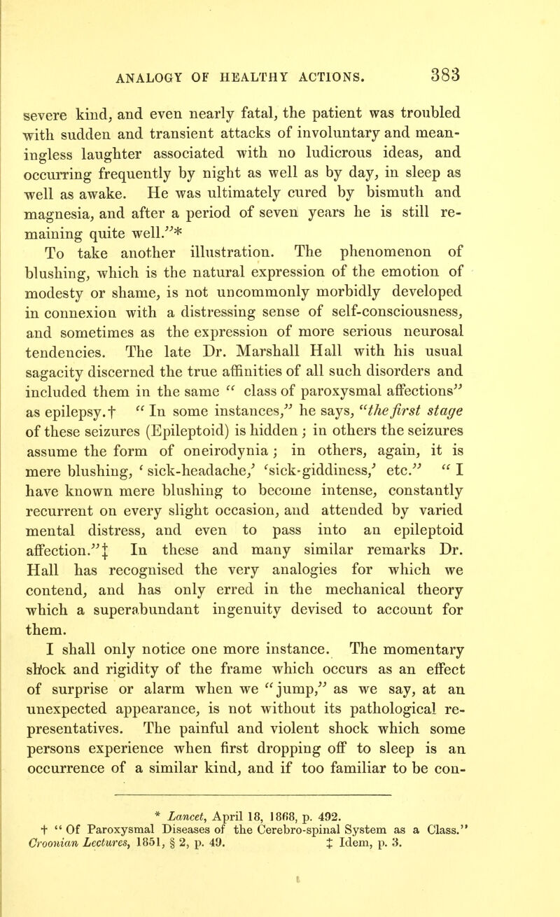 severe kind, and even nearly fatal, the patient was troubled with sudden and transient attacks of involuntary and mean- ingless laughter associated with no ludicrous ideas, and occurring frequently by night as well as by day, in sleep as well as awake. He was ultimately cured by bismuth and magnesia, and after a period of seven years he is still re- maining quite well/''* To take another illustration. The phenomenon of blushing, which is the natural expression of the emotion of modesty or shame, is not uncommonly morbidly developed in connexion with a distressing sense of self-consciousness, and sometimes as the expression of more serious neurosal tendencies. The late Dr. Marshall Hall with his usual sagacity discerned the true affinities of all such disorders and included them in the same ^' class of paroxysmal affections^^ as epilepsy, t ^' In some instances,^'' he says, the first stage of these seizures (Epileptoid) is hidden ; in others the seizures assume the form of oneirodynia; in others, again, it is mere blushing, ' sick-headache,^ '^sick-giddiness/ etc.^^ I have known mere blushing to become intense, constantly recurrent on every slight occasion, and attended by varied mental distress, and even to pass into an epileptoid affection.^^l In these and many similar remarks Dr. Hall has recognised the very analogies for which we contend, and has only erred in the mechanical theory which a superabundant ingenuity devised to account for them. I shall only notice one more instance. The momentary shock and rigidity of the frame which occurs as an effect of surprise or alarm when we jump,^^ as we say, at an unexpected appearance, is not without its pathological re- presentatives. The painful and violent shock which some persons experience when first dropping olf to sleep is an occurrence of a similar kind, and if too familiar to be con- * Lancet, April 18, 18fi8, p. 492. + Of Paroxysmal Diseases of the Cerebro-spinal System as a Class. Croonian Lectures^ 1851, § 2, p. 49. % Idem, p. 3.
