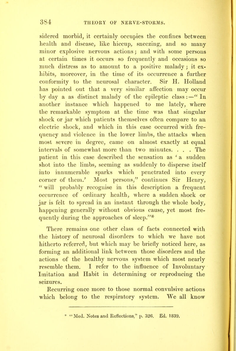 sidered morbid, it certainly occupies the confines between health and disease, like hiccup, sneezing, and so many minor explosive nervous actions; and with some persons at certain times it occurs so frequently and occasions so much distress as to amount to a positive malady ; it ex- hibits, moreover, in the time of its occurrence a further conformity to the neurosal character. Sir H. Holland has pointed out that a very similar affection may occur by day a as distinct malady of the epileptic class:—In another instance which happened to me lately, where the remarkable symptom at the time was that singular shock or jar which patients themselves often compare to an electric shock, and which in this case occurred with fre- quency and violence in the lower limbs, the attacks when most severe in degree, came on almost exactly at equal intervals of somewhat more than two minutes. . . . The patient in this case described the sensation as ^ a sudden shot into the limbs, seeming as suddenly to disperse itself into innumerable sparks which penetrated into every corner of them/ Most persons,^^ continues Sir Henry,  will probably recognise in this description a frequent occurrence of ordinary health, where a sudden shock or jar is felt to spread in an instant through the whole body, happening generally without obvious cause, yet most fre- quently during the approaches of sleep/^^ There remains one other class of facts connected with the history of neurosal disorders to which we have not hitherto referred, but which may be briefly noticed here, as forming an additional link between those disorders and the actions of the healthy nervous system which most nearly resemble them. I refer to the influence of Involuntary Imitation and Habit in determining or reproducing the seizures. Recurring once more to those normal convulsive actions which belong to the respiratory system. We all know * Med. Notes and Reflections, p. 326. Ed. 1839.