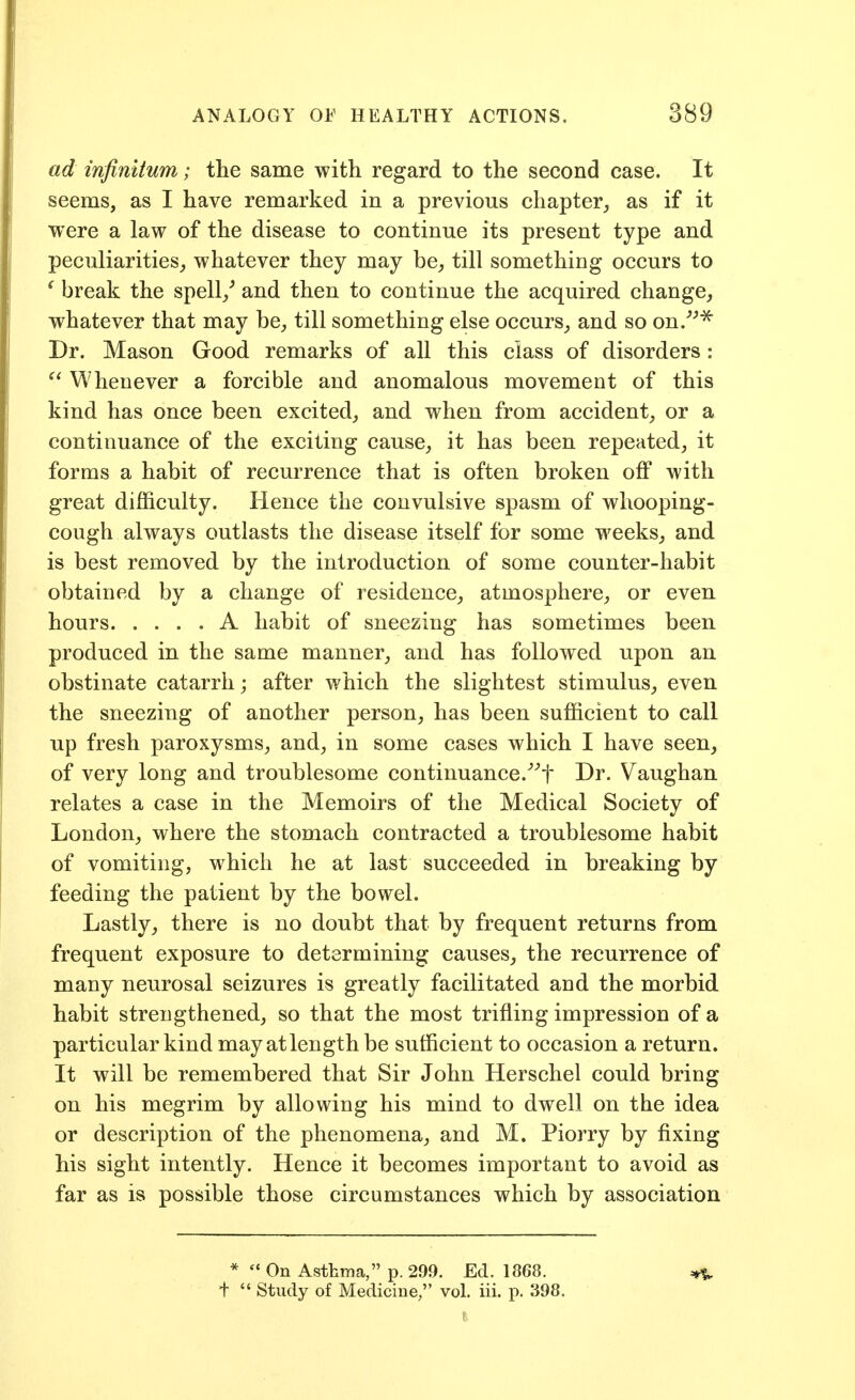 ad infinitum; the same with regard to the second case. It seems, as I have remarked in a previous chapter, as if it were a law of the disease to continue its present type and peculiarities,, whatever they may be, till something occurs to ' break the spell/ and then to continue the acquired change, whatever that may be, till something else occurs, and so on.^'''^ Dr. Mason Good remarks of all this class of disorders: Whenever a forcible and anomalous movement of this kind has once been excited, and when from accident, or a continuance of the exciting cause, it has been repeated, it forms a habit of recurrence that is often broken off with great difficulty. Hence the convulsive spasm of whooping- cough always outlasts the disease itself for some weeks, and is best removed by the introduction of some counter-habit obtained by a change of residence, atmosphere, or even hours A habit of sneezing has sometimes been produced in the same manner, and has followed upon an obstinate catarrh; after which the slightest stimulus, even the sneezing of another person, has been sufficient to call up fresh paroxysms, and, in some cases which I have seen, of very long and troublesome continuance.^^t Dr. Vaughan relates a case in the Memoirs of the Medical Society of London, where the stomach contracted a troublesome habit of vomiting, which he at last succeeded in breaking by feeding the patient by the bowel. Lastly, there is no doubt that by frequent returns from frequent exposure to determining causes, the recurrence of many neurosal seizures is greatly facilitated and the morbid habit strengthened, so that the most trifling impression of a particular kind may at length be sufficient to occasion a return. It will be remembered that Sir John Herschel could bring on his megrim by allowing his mind to dwell on the idea or description of the phenomena, and M. Piorry by fixing his sight intently. Hence it becomes important to avoid as far as is possible those circumstances which by association *  On Asthma, p. 299. Ed. 1868. ^ +  Study of Medicine, vol. iii. p. 398.