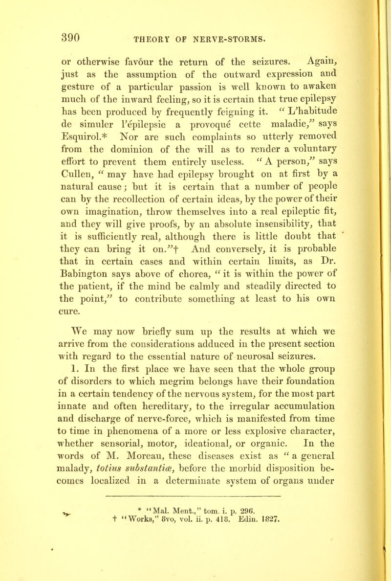 or otherwise favour the return of the seizures. Agaiii^ just as the assumption of the outward expression aud gesture of a particular passion is well known to awaken much of the inward feeling, so it is certain that true epilepsy has been produced by frequently feigning it.  L^habitude de simuler Fepilepsie a provoque cette maladie/^ says EsquiroL* Nor are such complaints so utterly removed from the dominion of the will as to render a voluntary effort to prevent them entirely useless.  A person/ says Cullen,  may have had epilepsy brought on at first by a natural cause; but it is certain that a number of people can by the recollection of certain ideas, by the power of their own imagination, throw themselves into a real epileptic fit, and they will give proofs, by an absolute insensibility, that it is sufficiently real, although there is little doubt that they can bring it on.^-'f And conversely, it is probable that in certain cases and within certain limits, as Dr. Babington says above of chorea, ^' it is within the power of the patient, if the mind be calmly and steadily directed to the point/ to contribute something at least to his own cure. We may now briefly sum up the results at which we arrive from the considerations adduced in the present section with regard to the essential nature of neurosal seizures. 1. In the first place we have seen that the whole group of disorders to which megrim belongs have their foundation in a certain tendency of the nervous system, for the most part innate and often hereditary, to the irregular accumulation and discharge of nerve-force, which is manifested from time to time in phenomena of a more or less explosive character, whether sensorial, motor, ideational, or organic. In the words of M. Moreau, these diseases exist as a general malady, totius substantice, before the morbid disposition be- comes localized in a determinate system of organs under * Mai. Ment., torn. i. p. 296. + Works, 8vo, vol. ii. p. 418. Edin. 1827.