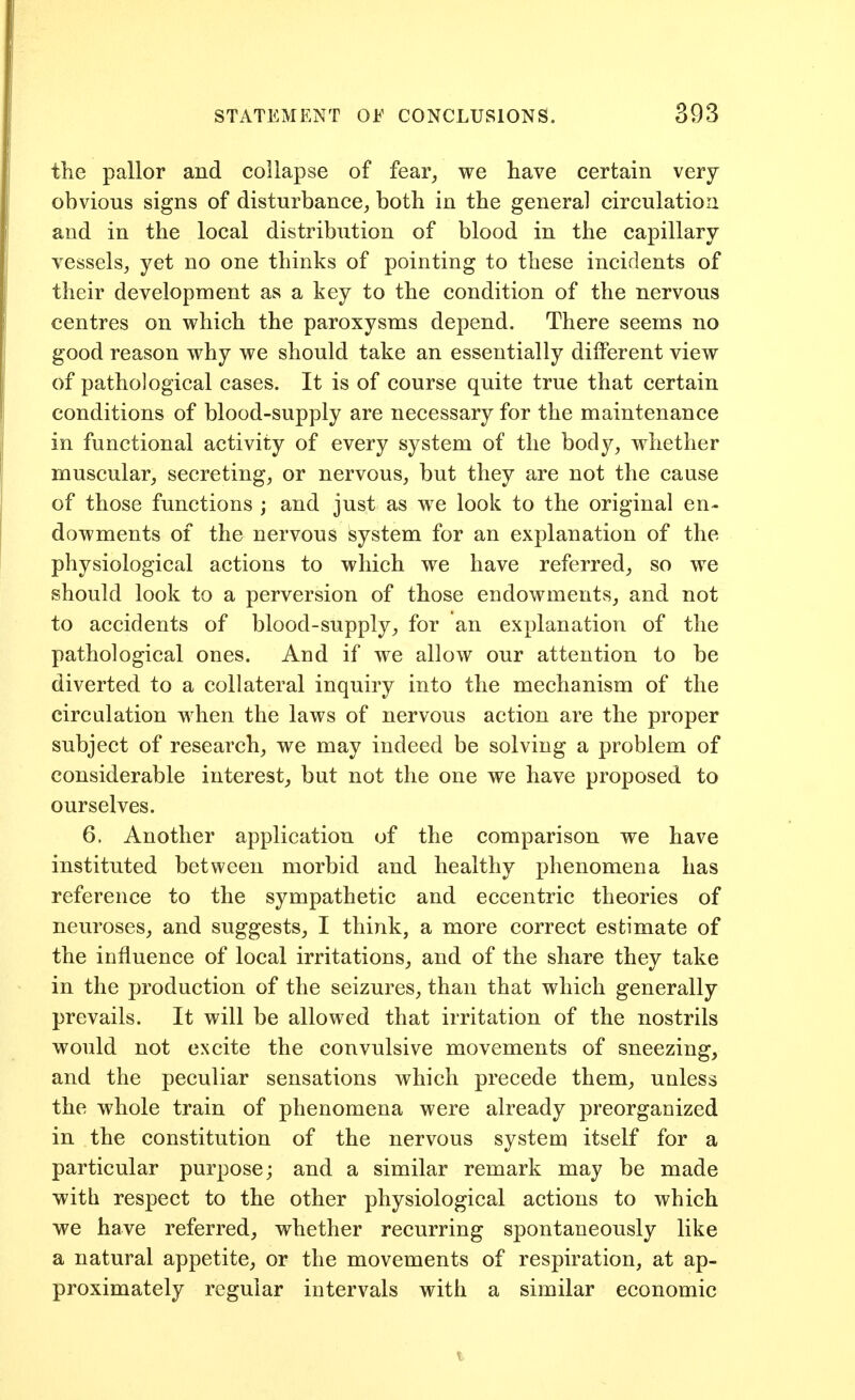 the pallor and collapse of fear_, we have certain very obvious signs of disturbance, both in the general circulation and in the local distribution of blood in the capillary vessels, yet no one thinks of pointing to these incidents of their development as a key to the condition of the nervous centres on which the paroxysms depend. There seems no good reason why we should take an essentially dilferent view of pathological cases. It is of course quite true that certain conditions of blood-supply are necessary for the maintenance in functional activity of every system of the body, whether muscular, secreting, or nervous, but they are not the cause of those functions ; and just as we look to the original en- dowments of the nervous system for an explanation of the physiological actions to which we have referred, so we should look to a perversion of those endowments, and not to accidents of blood-supply, for an explanation of the pathological ones. And if we allow our attention to be diverted to a collateral inquiry into the mechanism of the circulation when the laws of nervous action are the proper subject of research, we may indeed be solving a problem of considerable interest, but not the one we have proposed to ourselves. 6. Another application of the comparison we have instituted between morbid and healthy phenomena has reference to the sympathetic and eccentric theories of neuroses, and suggests, I think, a more correct estimate of the influence of local irritations, and of the share they take in the production of the seizures, than that which generally prevails. It will be allowed that irritation of the nostrils would not excite the convulsive movements of sneezing, and the peculiar sensations which precede them, unless the whole train of phenomena were already preorganized in the constitution of the nervous system itself for a particular purpose; and a similar remark may be made with respect to the other physiological actions to which we have referred, whether recurring spontaneously like a natural appetite, or the movements of respiration, at ap- proximately regular intervals with a similar economic