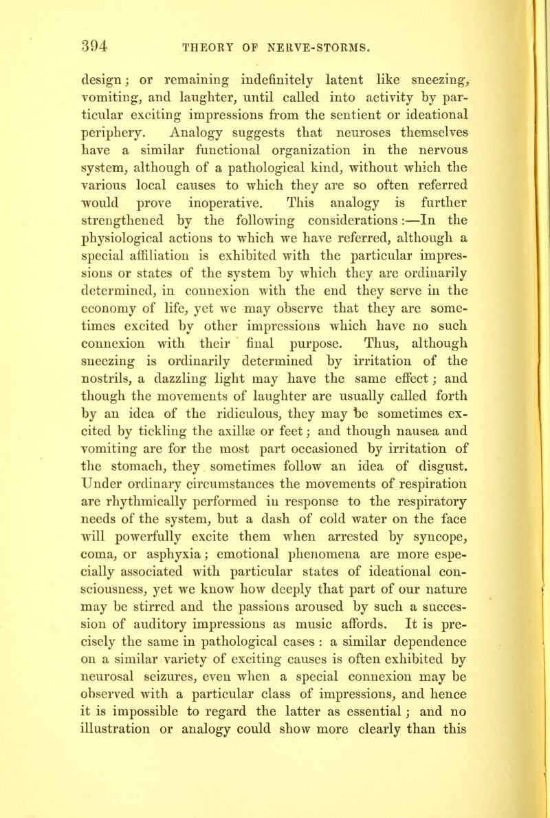 design; or remaining indefinitely latent like sneezing-^ vomiting, and laughter, until called into activity by par- ticular exciting impressions from the sentient or ideational periphery. Analogy suggests that neuroses themselves have a similar functional organization in the nervous system, although of a pathological kind, without which the various local causes to which they are so often referred would prove inoperative. This analogy is further strengthened by the following considerations:—In the physiological actions to which we have referred, although a special affiliation is exhibited with the particular impres- sions or states of the system by which they are ordinarily determined, in connexion with the end they serve in the economy of life, yet we may observe that they are some- times excited by other impressions which have no such connexion with their final purpose. Thus, although sneezing is ordinarily determined by irritation of the nostrils, a dazzling light may have the same effect; and though the movements of laughter are usually called forth by an idea of the ridiculous, they may be sometimes ex- cited by tickling the axillae or feet; and though nausea and vomiting are for the most part occasioned by irritation of the stomach, they sometimes follow an idea of disgust. Under ordinary circumstances the movements of respiration are rhythmically performed in response to the respiratory needs of the system, but a dash of cold water on the face will powerfully excite them when arrested by syncope, coma, or asphyxia ; emotional phenomena are more espe- cially associated with particular states of ideational con- sciousness, yet we know how deeply that part of our nature may be stirred and the passions aroused by such a succes- sion of auditory impressions as music affords. It is pre- cisely the same in pathological cases : a similar dependence on a similar variety of exciting causes is often exhibited by neurosal seizures, even when a special connexion may be observed with a particular class of impressions, and hence it is impossible to regard the latter as essential; and no illustration or analogy could show more clearly than this