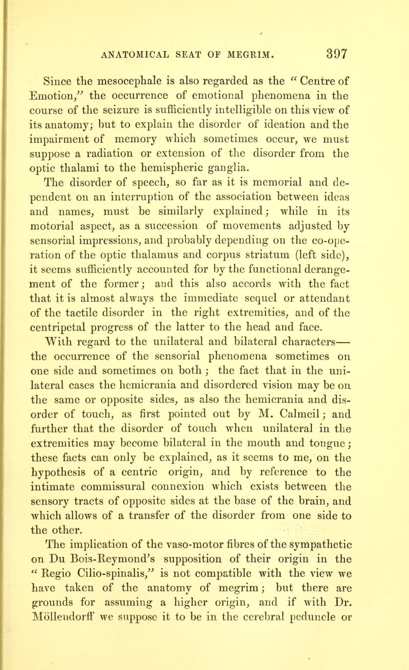 Since the mesocephale is also regarded as the Centre of Emotion/'' the occurrence of emotional phenomena in the course of the seizure is sufficiently intelligible on this view of its anatomy; but to explain the disorder of ideation and the impairment of memory which sometimes occur, we must suppose a radiation or extension of the disorder from the optic thalami to the hemispheric ganglia. The disorder of speech, so far as it is memorial and de- pendent on an interruption of the association between ideas and names, must be similarly explained; while in its motorial aspect, as a succession of movements adjusted by sensorial impressions, and probably depending on the co-ope- ration of the optic thalamus and corpus striatum (left side), it seems sufficiently accounted for by the functional derange- ment of the former; and this also accords with the fact that it is almost always the immediate sequel or attendant of the tactile disorder in the right extremities, and of the centripetal progress of the latter to the head and face. With regard to the unilateral and bilateral characters— the occurrence of the sensorial phenomena sometimes on one side and sometimes on both ; the fact that in the uni- lateral cases the hemicrania and disordered vision may be on the same or opposite sides, as also the hemicrania and dis- order of touch, as first pointed out by M. Calmeil; and further that the disorder of touch when unilateral in the extremities may become bilateral in the mouth and tongue; these facts can only be explained, as it seems to me, on the hypothesis of a centric origin, and by reference to the intimate commissural connexion which exists between the sensory tracts of opposite sides at the base of the brain, and which allows of a transfer of the disorder from one side to the other. The implication of the vaso-motor fibres of the sympathetic on Du Bois-Reymond^s supposition of their origin in the *^ Regio Cilio-spinalis,^^ is not compatible with the view we have taken of the anatomy of megrim; but there are grounds for assuming a higher origin, and if with Dr. Mollendorff' we suppose it to be in the cerebral peduncle or