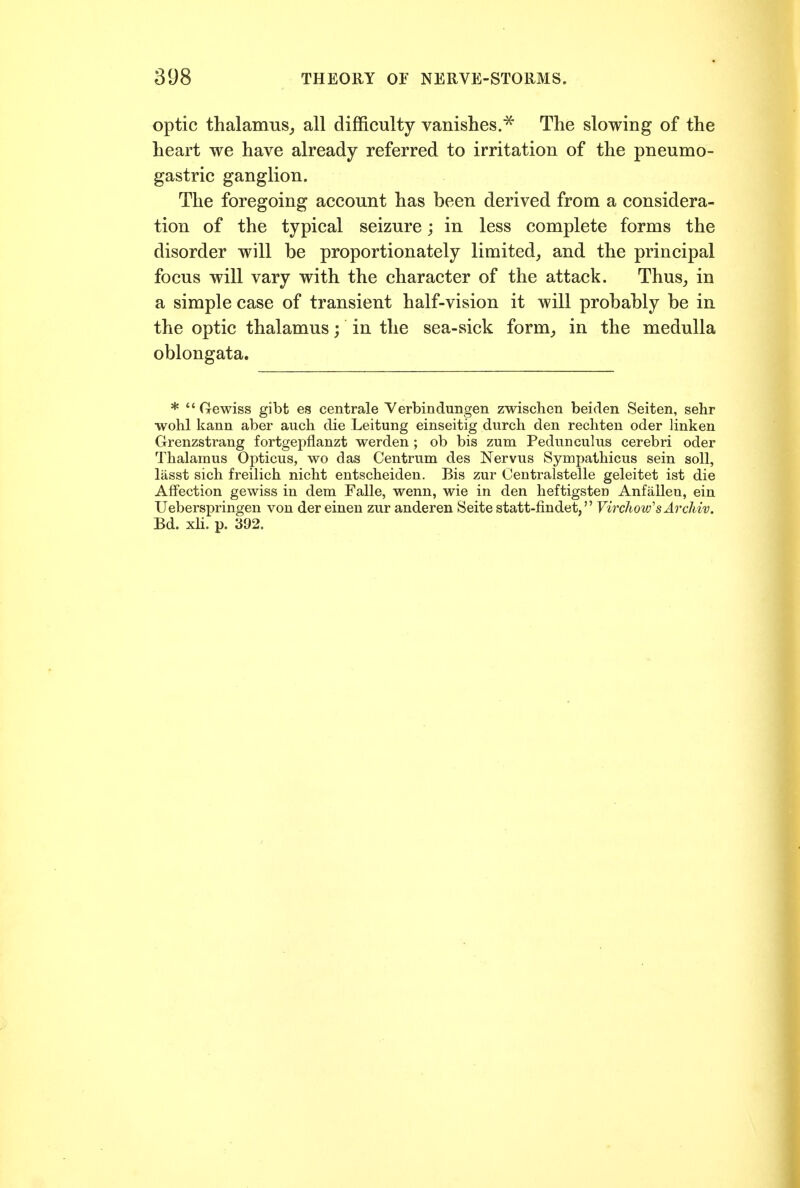 optic thalamus^ all difficulty vanishes.^ The slowing of the heart we have already referred to irritation of the pneumo- gastric ganglion. The foregoing account has been derived from a considera- tion of the typical seizure; in less complete forms the disorder will be proportionately limited^ and the principal focus will vary with the character of the attack. Thus^ in a simple case of transient half-vision it will probably be in the optic thalamus; in the sea-sick form,, in the medulla oblongata. * Gewiss gibt es centrale Yerbindungen zwisclien beiden Seiten, sehr wohl kann aber auch die Leitung einseitig durch den recliten oder linken Grenzstrang fortgepflanzt werden; ob bis zum Pedimcuhis cerebri oder Thalamus Opticus, wo das Centrum des Nervus Sympathicus sein soil, lasst sicli freilich nicbt entscheiden. Bis zur Centralstelle geleitet ist die Affection gewiss in dem Falle, wenn, wie in den heftigsten Anfallen, ein Ueberspringen von der einen zur anderen Seite statt-findet, VirchovfsArchiv. Bd. xli, p. 392.