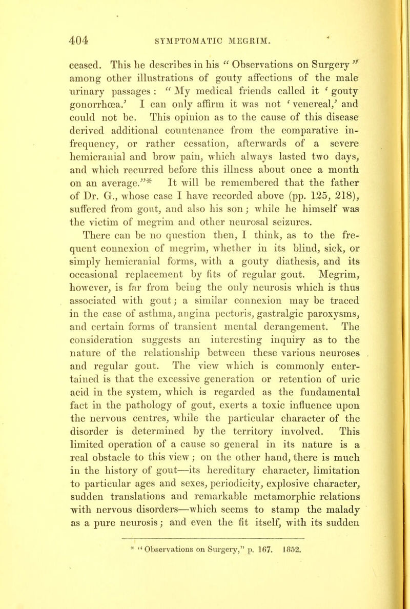 ceased. This he describes in his Observations on Surgery among other illustrations of gouty affections of the male urinary passages : My medical friends called it ' gouty gonorrhoea/ I can only affirm it was not ^venereal/ and could not be. This opinion as to the cause of this disease derived additional countenance from the comparative in- frequency^ or rather cessation, afterwards of a severe hemicranial and brow pain, which always lasted two days, and which recurred before this illness about once a month on an average.''^'^ It will be remembered that the father of Dr. G., whose case I have recorded above (pp. 125, 218), suffered from gout, and also his son; while he himself was the victim of megrim and other neurosal seizures. There can be no question then, I think, as to the fre- quent connexion of megrim, whether in its blind, sick, or simply hemicranial forms, with a gouty diathesis, and its occasional replacement by fits of regular gout. Megrim, however, is far from being the only neurosis which is thus associated with gout; a similar connexion may be traced in the case of asthma, angina pectoris, gastralgic paroxysms, and certain forms of transient mental derangement. The consideration suggests an interesting inquiry as to the nature of the relationship between these various neuroses and regular gout. The view which is commonly enter- tained is that the excessive generation or retention of uric acid in the system, which is regarded as the fundamental fact in the pathology of gout, exerts a toxic influence upon the nervous centres, while the particular character of the disorder is determined by the territory involved. This limited operation of a cause so general in its nature is a real obstacle to this view; on the other hand, there is much in the history of gout—its hereditary character, limitation to particular ages and sexes, periodicity, explosive character, sudden translations and remarkable metamorphic relations with nervous disorders—which seems to stamp the malady as a pure neurosis; and even the fit itself, with its sudden * Observations on Surgery, p. 167. 1852.