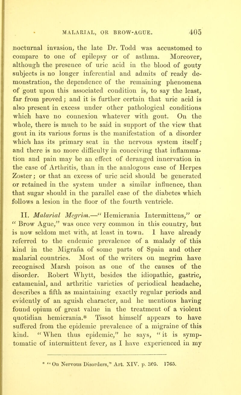 nocturnal invasion^ the late Dr. Todd was accustomed to compare to one of epilepsy or of asthma. Moreover^ although the presence of uric acid in the blood of gouty- subjects is no longer inferential and admits of ready de- monstration, the dependence of the remaining phenomena of gout upon this associated condition is_, to say the least, far from proved; and it is further certain that uric acid is also present in excess under other pathological conditions which have no connexion whatever with gout. On the whole, there is much to be said in support of the view that gout in its various forms is the manifestation of a disorder which has its primary seat in the nervous system itself; and there is no more difficulty in conceivmg that inflamma- tion and pain may be an effect of deranged innervation in the case of Arthritis, than in the analogous case of Herpes Zoster; or that an excess of uric acid should be generated or retained in the system under a similar influence, than that sugar should in the parallel case of the diabetes which follows a lesion in the floor of the fourth ventricle. II. Malarial Megrim.— Hemicrania Intermittens,'''' or Brow Ague,^^ was once very common in this country, but is now seldom met with, at least in town. 1 have already referred to the endemic prevalence of a malady of this kind in the Migrana of some parts of Spain and other malarial countries. Most of the writers on megrim have recognised Marsh poison as one of the causes of the disorder. Robert Whytt, besides the idiopathic, gastric, catamenial, and arthritic varieties of periodical headache, describes a fifth as maintaining exactly regular periods and evidently of an aguish character, and he mentions having found opium of great value in the treatment of a violent quotidian hemicrania.* Tissot himself appears to have suff'ered from the epidemic prevalence of a migraine of this kind. When thus epidemic,''' he says, it is symp- tomatic of intermittent fever, as I have experienced in my * On Nervous Disorders, Art. XIV. p. 305. 1765.