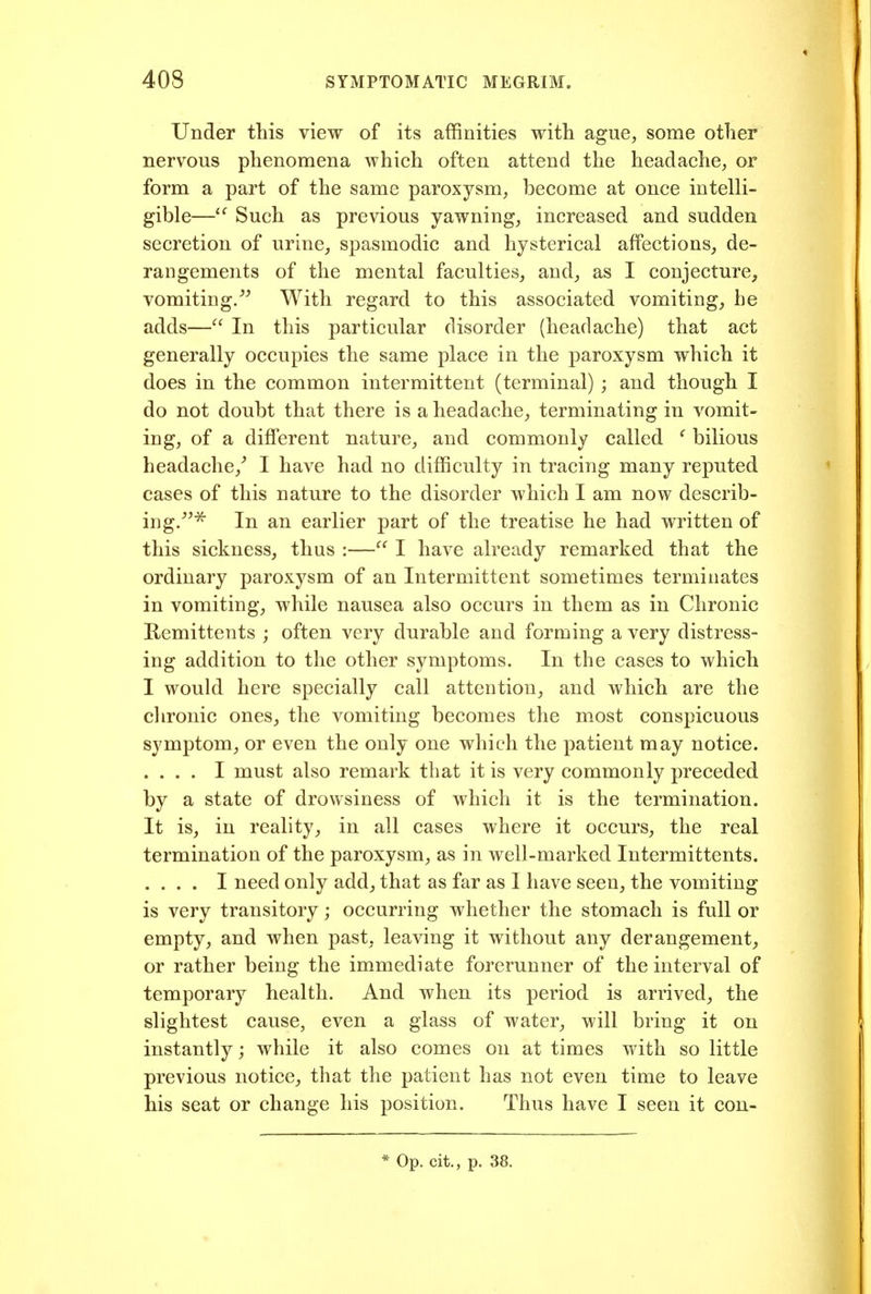 Under this view of its affinities with ague^ some other nervous phenomena which often attend the headache, or form a part of the same paroxysm, become at once intelli- gible—Such as previous yawning, increased and sudden secretion of urine, spasmodic and hysterical affections, de- rangements of the mental faculties, and, as I conjecture^ vomiting/^ With regard to this associated vomiting, he adds— In this particular disorder (headache) that act generally occupies the same place in the paroxysm which it does in the common intermittent (terminal) ; and though I do not doubt that there is a headache, terminating in vomit- ing, of a different nature, and commonly called ^ bilious headache,^ I have had no difficulty in tracing many reputed cases of this nature to the disorder which I am now describ- ing/^^ In an earlier part of the treatise he had written of this sickness, thus :— I have already remarked that the ordinary paroxysm of an Intermittent sometimes terminates in vomiting, while nausea also occurs in them as in Chronic Remittents ; often very durable and forming a very distress- ing addition to the other symptoms. In the cases to which I would here specially call attention, and which are the clironic ones, the vomiting becomes the most conspicuous symptom, or even the only one which the patient may notice. .... I must also remark that it is very commonly preceded by a state of drowsiness of which it is the termination. It is, in reality, in all cases where it occurs, the real termination of the paroxysm, as in Avell-marked Intermittents. .... I need only add, that as far as I have seen, the vomiting is very transitory; occurring whether the stomach is full or empty, and when past, leaving it without any derangement, or rather being the immediate forerunner of the interval of temporary health. And when its period is arrived, the slightest cause, even a glass of water, will bring it on instantly; while it also comes on at times with so little previous notice, that the patient has not even time to leave his seat or change his position. Thus have I seen it con-