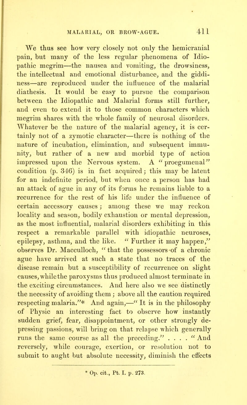 We thus see how very closely not only the hemicranial pain, but many of the less regular phenomena of Idio- pathic megrim—the nausea and vomiting, the drowsiness, the intellectual and emotional disturbance, and the giddi- ness—are reproduced under the influence of the malarial diathesis. It would be easy to pursue the comparison between the Idiopathic and Malarial forms still further, and even to extend it to those common characters which megrim shares with the whole family of neurosal disorders. Whatever be the nature of the malarial agency, it is cer- tainly not of a zymotic character—there is nothing of the nature of incubation, elimination, and subsequent immu- nity, but rather of a new and morbid type of action impressed upon the Nervous system. A  proegumenaP'' condition (p. 346) is in fact acquired; this may be latent for an indefinite period, but when once a person has had an attack of ague in any of its forms he remains liable to a recurrence for the rest of his life under the influence of certain accessory causes; among these we may reckon locality and season, bodily exhaustion or mental depression, as the most influential, malarial disorders exhibiting in this respect a remarkable parallel with idiopathic neuroses, epilepsy, asthma, and the like.  Further it may happen,^ observes Dr. Macculloch, that the possessors -of a chronic ague have arrived at such a state that no traces of the disease remain but a susceptibility of recurrence on slight causes, while the paroxysms thus produced almost terminate in the exciting circumstances. And here also we see distinctly the necessity of avoiding them ; above all the caution required respecting malaria/^* And again,— It is in the philosophy of Physic an interesting fact to observe how instantly sudden grief, fear, disappointment, or other strongly de- pressing passions, will bring on that relapse which generally runs the same course as all the preceding.''^ . . . .  And reversely, while courage, exertion, or resolution not to submit to aught but absolute necessity, diminish the effects