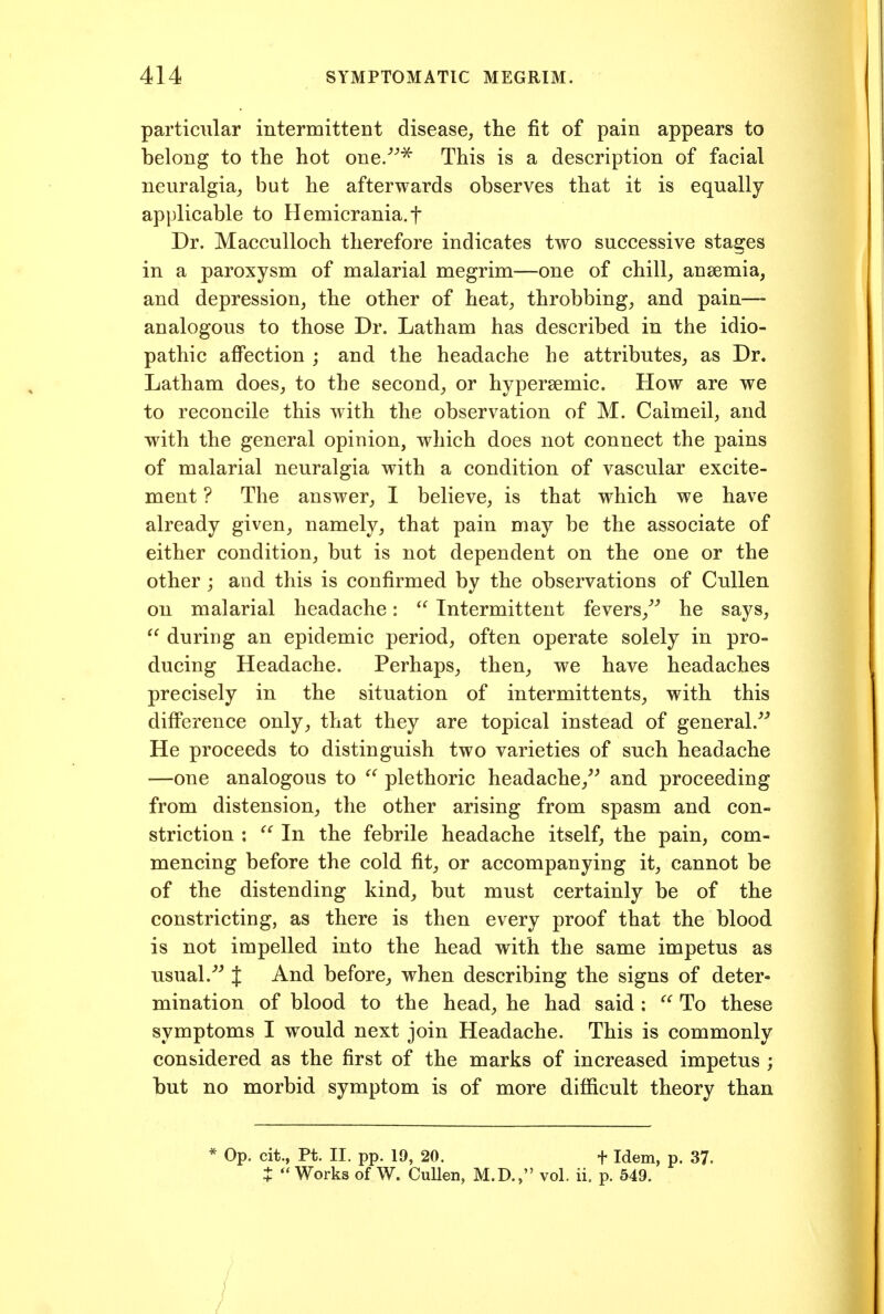 particular intermittent disease, the fit of pain appears to belong to the hot one/^^ This is a description of facial neuralgia, but he afterwards observes that it is equally applicable to Hemicrania.f Dr. Macculloch therefore indicates two successive stages in a paroxysm of malarial megrim—one of chill, anaemia, and depression, the other of heat, throbbing, and pain— analogous to those Dr. Latham has described in the idio- pathic affection ; and the headache he attributes, as Dr. Latham does, to the second, or hypersemic. How are we to reconcile this with the observation of M. Calmeil, and with the general opinion, which does not connect the pains of malarial neuralgia with a condition of vascular excite- ment ? The answer, I believe, is that which we have already given, namely, that pain may be the associate of either condition, but is not dependent on the one or the other; and this is confirmed by the observations of CuUen on malarial headache:  Intermittent fevers,^^ he says,  during an epidemic period, often operate solely in pro- ducing Headache. Perhaps, then, we have headaches precisely in the situation of intermittents, with this difference only, that they are topical instead of general.^'' He proceeds to distinguish two varieties of such headache —one analogous to  plethoric headache,^^ and proceeding from distension, the other arising from spasm and con- striction :  In the febrile headache itself, the pain, com- mencing before the cold fit, or accompanying it, cannot be of the distending kind, but must certainly be of the constricting, as there is then every proof that the blood is not impelled into the head with the same impetus as nsual.''^ J And before, when describing the signs of deter- mination of blood to the head, he had said :  To these symptoms I would next join Headache. This is commonly considered as the first of the marks of increased impetus ; but no morbid symptom is of more difficult theory than * Op. cit., Pt. II. pp. 19, 20. + Idem, p. 37. t Works of W. CuUen, M.D., vol. ii. p. 549.