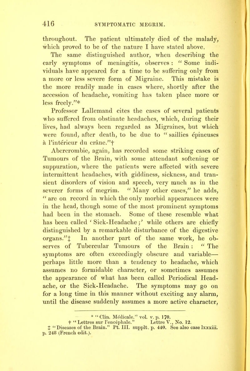 throughout. The patient ultimately died of the malady, which proved to be of the nature I have stated above. The same distinguished author, when describing the early symptoms of meningitis, observes :  Some indi- viduals have appeared for a time to be suffering only from a more or less severe form of Migraine. This mistake is the more readily made in cases where, shortly after the accession of headache^ vomiting has taken place more or less freely.^^* Professor Lallemand cites the cases of several patients who suffered from obstinate headaches, which, during their lives, had always been regarded as Migraines, but which were found, after death, to be due to  saillies epineuses h I'interieur du crane.'^f Abercrombie, again, has recorded some striking cases of Tumours of the Brain, with some attendant softening or suppuration, where the patients were affected with severe intermittent headaches, with giddiness, sickness, and tran- sient disorders of vision and speech, very much as in the severer forms of megrim.  Many other cases,^^ he adds,  are on record in which the only morbid appearances were in the head, though some of the most prominent symptoms had been in the stomach. Some of these resemble what has been called Sick-Headache / while others are chiefly distinguished by a remarkable disturbance of the digestive organs.J In another part of the same work, he ob- serves of Tubercular Tumours of the Brain :  The symptoms are often exceedingly obscure and variable— perhaps little more than a tendency to headache, which assumes no formidable character, or sometimes assumes the appearance of what has been called Periodical Head- ache, or the Sick-Headache. The symptoms may go on for a long time in this manner without exciting any alarm, until the disease suddenly assumes a more active character. * Clin. M^dicale, vol. v. p. 170. t  Lettres sur I'encepliale. Lettre V,, No. 12, t Diseases of the Brain. Pt. III. supplt. p. 440. See also case Ixxxiii. p. 248 (French edit.).