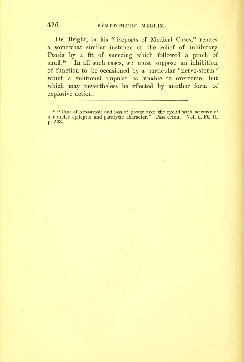 Dr. Bright^ in his Reports of Medical Cases/' relates a somewhat similar instance of the relief of inhibitory Ptosis by a fit of sneezing which followed a pinch of snuflP.^ In all such cases^ we must suppose an inhibition of function to be occasioned by a particular * nerve-storm' which a volitional impulse is unable to overcome, but which may nevertheless be efi'ected by another form of explosive action. *  Case of Amaurosis and loss of power over the eyelid with seizures of a mingled epileptic and paralytic character. Case cclxii. Vol. ii. Pt. II. p. 533.