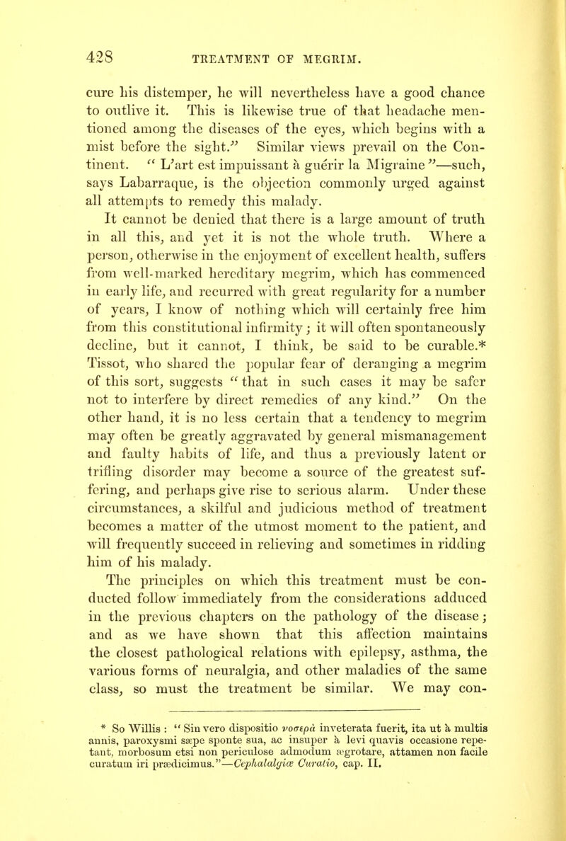 cure Lis distemper^ he will nevertheless have a good chance to outlive it. This is likewise true of that headache men- tioned among the diseases of the eyes, which begins with a mist before the sight.■'^ Similar views prevail on the Con- tinent. ^' L^art est impuissant a guerir la Migraine —such, says Labarraque, is the objection commonly urged against all attempts to remedy this malady. It cannot be denied that there is a large amount of truth in all this, and yet it is not the whole truth. Where a person, otherwise in the enjoyment of excellent health, suffers from well-marked hereditary megrim, which has commenced in early life, and recurred with great regularity for a number of years, I know of nothing which will certainly free him from this constitutional infirmity; it will often spontaneously decline, but it cannot, I think, be soid to be curable.* Tissot, who shared the popular fear of deranging a megrim of this sort, suggests  that in such cases it may be safer not to interfere by direct remedies of any kind. On the other hand, it is no less certain that a tendency to megrim may often be greatly aggravated by general mismanagement and faulty habits of life, and thus a previously latent or trifling disorder may become a source of the greatest suf- fering, and perhaps give rise to serious alarm. Under these circumstances, a skilful and judicious method of treatment becomes a matter of the utmost moment to the patient, and will frequently succeed in relieving and sometimes in ridding him of his malady. The principles on which this treatment must be con- ducted follow immediately from the considerations adduced in the previous chapters on the pathology of the disease; and as we have shown that this affection maintains the closest pathological relations with epilepsy, asthma, the various forms of neuralgia, and other maladies of the same class, so must the treatment be similar. We may con- * So Willis :  Sin vero dispositio vo(jtpa inveterata fuerit, ita ut k multis annis, paroxysmi ssepe sponte sua, ac insuper k levi quavis occasione repe- taut, morbosum etsi non periculose admodum cTgrotare, attameu non facile curatum iri prsedicimus.—Cephalalgice Curaiio, cap. II.