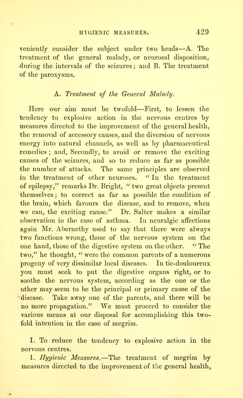 veniently consider the subject under two heads—A. The treatment of the general malady, or neurosal disposition, during the intervals of the seizures; and B. The treatment of the paroxysms. A. Treatment of the General Malady, Here our aim must be twofold—First, to lessen the tendency to explosive action in the nervous centres by measures directed to the improvement of the general health, the removal of accessory causes, and the diversion of nervous energy into natural channels, as well as by pharmaceutical remedies ; and, Secondly, to avoid or remove the exciting causes of the seizures, and so to reduce as far as possible the number of attacks. The same principles are observed in the treatment of other neuroses. In the treatment of epilepsy, remarks Dr. Bright, two great objects present themselves; to correct as far as possible the condition of the brain, which favours the disease, and to remove, when we can, the exciting cause. Dr. Salter makes a similar observation in the case of asthma. In neuralgic affections again Mr. Abernethy used to say that there were alwaj^s two functions wrong, those of the nervous system on the one hand, those of the digestive system on the other. The two, he thought, were the common parents of a numerous progeny of very dissimilar local diseases. In tic-douloureux you must seek to put the digestive organs right, or to soothe the nervous system, according as the one or the other may seem to be the principal or primary cause of the disease. Take away one of the parents, and there will be no more propagation. We must proceed to consider the various means at our disposal for accomplishing this two- fold intention in the case of megrim. I. To reduce the tendency to explosive action in the nervous centres. 1. Hygienic Measures.—The treatment of megrim by measures directed to the improvement of the general health.