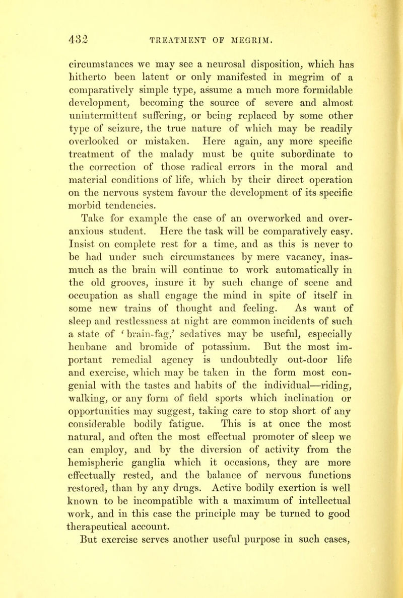 circumstances we may see a neurosal disposition, which has hitherto been latent or only manifested in megrim of a comparatively simple type, assume a much more formidable development, becoming the source of severe and almost unintermittent suffering, or being replaced by some other type of seizure, the true nature of which may be readily overlooked or mistaken. Here again, any more specific treatment of the malady must be quite subordinate to the correction of those radical errors in the moral and material conditions of life, which by their direct operation on the nervous system favour the development of its specific morbid tendencies. Take for example the case of an overworked and over- anxious student. Here the task will be comparatively easy. Insist on complete rest for a time, and as this is never to be had under such circumstances by mere vacancy, inas- much as the brain will continue to work automatically in the old grooves, insure it by such change of scene and occupation as shall engage the mind in spite of itself in some new trains of thought and feeling. As want of sleep and restlessness at night are common incidents of such a state of ^ brain-fag/ sedatives may be useful, especially henbane and bromide of potassium. But the most im- portant remedial agency is undoubtedly out-door life and exercise, which may be taken in the form most con- genial with the tastes and habits of the individual—riding, walking, or any form of field sports which inclination or opportunities may suggest, taking care to stop short of any considerable bodily fatigue. This is at once the most natural, and often the most effectual promoter of sleep we can employ, and by the diversion of activity from the hemispheric ganglia which it occasions, they are more effectually rested, and the balance of nervous functions restored, than by any drugs. Active bodily exertion is well known to be incompatible with a maximum of intellectual work, and in this case the principle may be turned to good therapeutical account. But exercise serves another useful purpose in such cases.