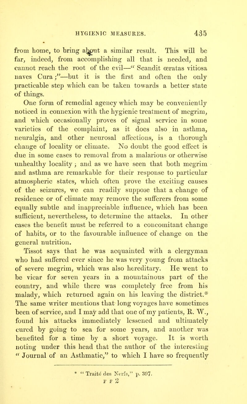from home, to bring aj^nt a similar result. This will be far, indeed, from accomplishing all that is needed, and cannot reach the root of the evil—Scandit oeratas vitiosa naves Cura —but it is the first and often the only- practicable step which can be taken towards a better state of things. One form of remedial agency which may be conveniently noticed in connexion with the hygienic treatment of megrim, and which occasionally proves of signal service in some varieties of the complaint, as it does also in asthma, neuralgia, and other neurosal affections, is a thorough change of locality or climate. No doubt the good effect is due in some cases to removal from a malarious or otherwise unhealthy locality; and as we have seen that both megrim and asthma are remarkable for their response to particular atmospheric states, which often prove the exciting causes of the seizures, we can readily suppose that a change of residence or of climate may remove the sufferers from some equally subtle and inappreciable influence, which has been sufficient, nevertheless, to determine the attacks. In other cases the benefit must be referred to a concomitant change of habits, or to the favourable influence of change on the general nutrition. Tissot says that he was acquainted with a clergyman who had suffered ever since he was very young from attacks of severe megrim, which was also hereditary. He went to be vicar for seven years in a mountainous part of the country, and while there was completely free from his malady, which returned again on his leaving the district.'^ The same writer mentions that long voyages have sometimes been of service, and I may add that one of my patients, R. W., found his attacks immediately lessened and ultimately cured by going to sea for some years, and another was benefited for a time by a short voyage. It is worth noting under this head that the author of the interesting  Journal of an Asthmatic,'^ to which I have so frequently  Traite des Nerfs, p. 397. r E 2