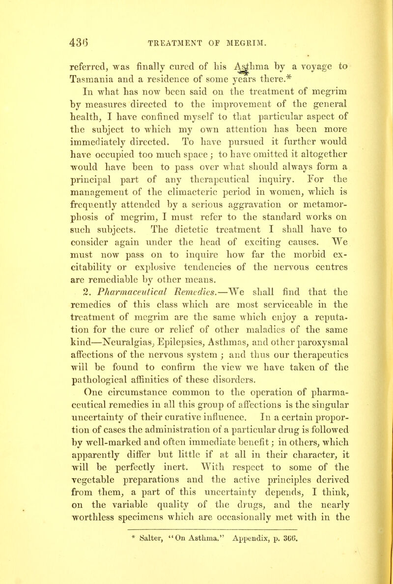 referred, was finally cured of his A^lima by a voyage to Tasmania and a residence of some years there.^ In what has now been said on the treatment of megrim by measures directed to the improvement of the general health, I have confined myself to that particular aspect of the subject to which my own attention has been more immediately directed. To have pursued it further would have occupied too much space ; to have omitted it altogether would have been to pass over what should always form a principal part of any therapeutical inquiry. For the management of the climacteric period in women_, which is frequently attended by a serious aggravation or metamor- phosis of megrim^ I must refer to the standard works on such subjects. The dietetic treatment I shall have to consider again under the head of exciting causes. We must now pass on to inquire how far the morbid ex- citability or explosive tendencies of the nervous centres are remediable by other means. 2. Pharmaceutical Remedies.—We shall find that the remedies of this class which are most serviceable in the treatment of megrim are the same which enjoy a reputa- tion for the cure or relief of other maladies of the same kind—Neuralgias; Epilepsies, Asthmas, and other paroxysmal affections of the nervous system ; and thus our therapeutics will be found to confirm the view we have taken of the pathological affinities of these disorders. One circumstance common to the operation of pharma- ceutical remedies in all this group of affections is the singular uncertainty of their curative influence. In a certain propor- tion of cases the administration of a particular drug is followed by well-marked and often immediate benefit; in others, which apparently difier but little if at all in their character,, it will be perfectly inert. With respect to some of the vegetable preparations and the active principles derived from them, a part of this uncertainty depends, I think, on the variable quality of the drugs, and the nearly worthless specimens which are occasionally met with in the * Salter,  On Asthma. Appendix, p. 3G6.