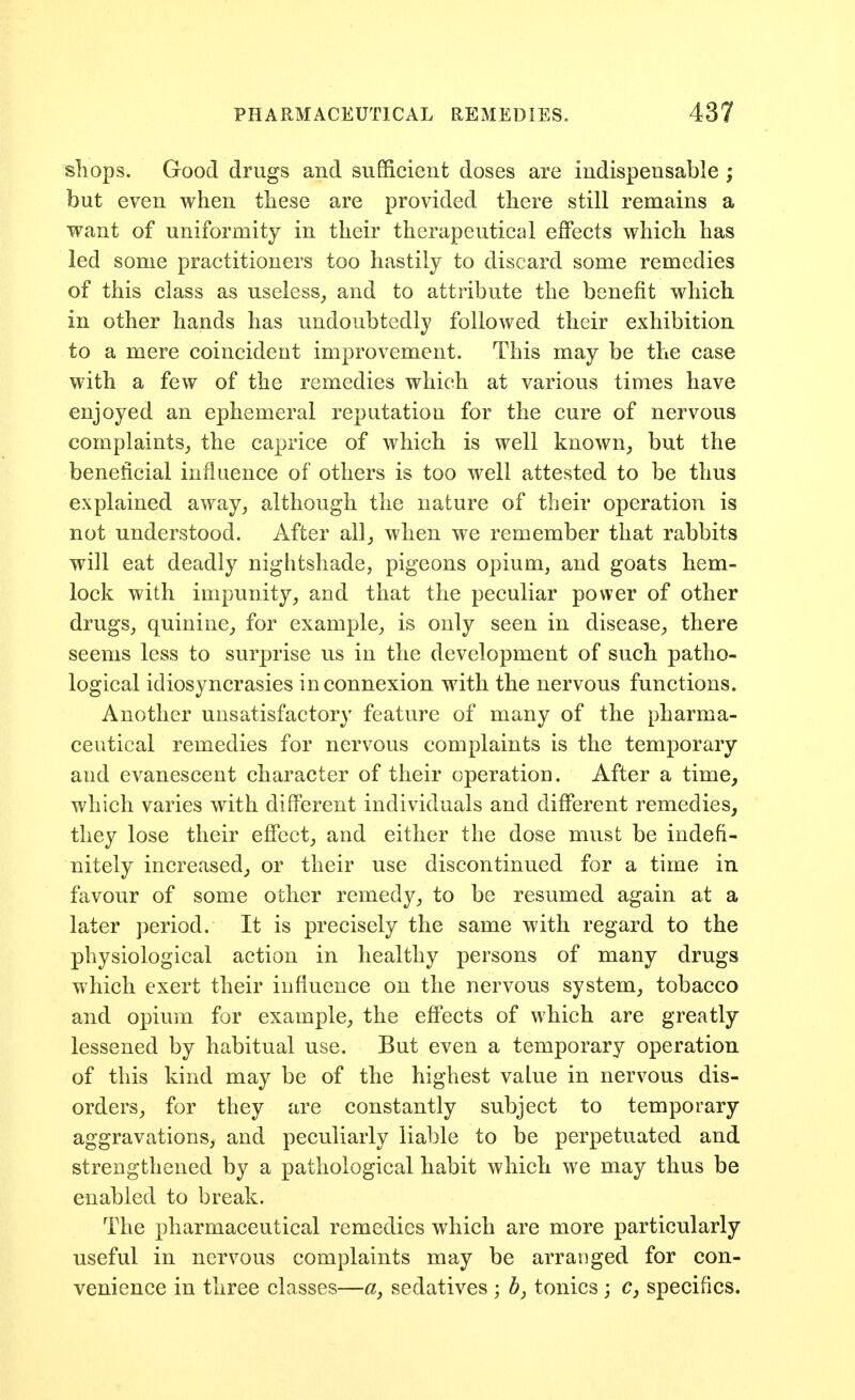shops. Good drugs and sufficient doses are indispensable ; but even when these are provided there still remains a want of uniformity in their therapeutical effects which has led some practitioners too hastily to discard some remedies of this class as useless_, and to attribute the benefit which in other hands has undoubtedly followed their exhibition to a mere coincident improvement. This may be the case with a few of the remedies which at various times have enjoyed an ephemeral reputation for the cure of nervous complaints^ the caprice of which is well known^ but the beneficial influence of others is too well attested to be thus explained away, although the nature of their operation is not understood. After all, when we remember that rabbits will eat deadly nightshade, pigeons opium, and goats hem- lock with impunity, and that the peculiar power of other drugs, quinine, for example, is only seen in disease, there seems less to surprise us in the development of such patho- logical idiosyncrasies in connexion with the nervous functions. Another unsatisfactory feature of many of the pharma- ceutical remedies for nervous complaints is the temporary and evanescent character of their operation. After a time^ which varies with different individuals and different remedies, they lose their effect, and either the dose must be indefi- nitely increased, or their use discontinued for a time in favour of some other remedy, to be resumed again at a later period. It is precisely the same with regard to the physiological action in healthy persons of many drugs which exert their influence on the nervous system, tobacco and opium for example, the effects of which are greatly lessened by habitual use. But even a temporary operation of this kind may be of the highest value in nervous dis- orders, for they are constantly subject to temporary aggravations, and peculiarly liable to be perpetuated and strengthened by a pathological habit which we may thus be enabled to break. The pharmaceutical remedies which are more particularly useful in nervous complaints may be arranged for con- venience in three classes—a, sedatives ; Z>, tonics ; c, specifics.