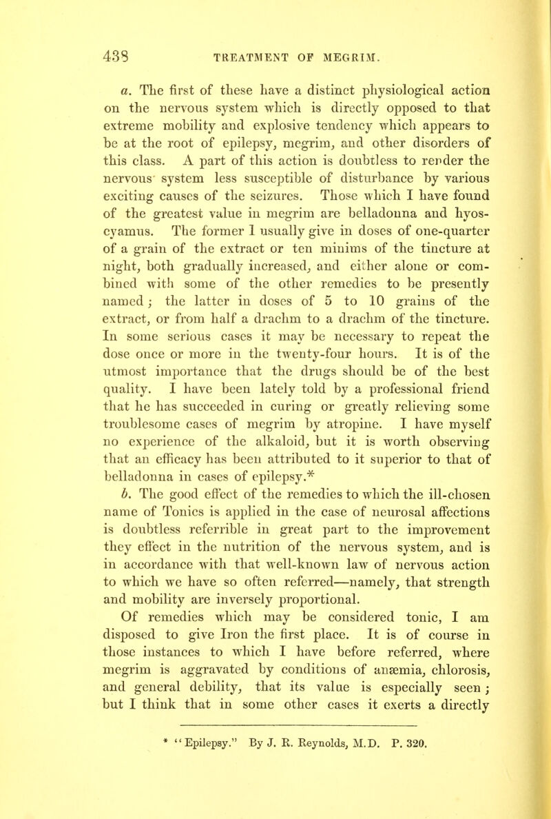 a. The first of these have a distinct physiological action on the nervous system which is directly opposed to that extreme mobility and explosive tendency which appears to be at the root of epilepsy, megrim_, and other disorders of this class. A part of this action is doubtless to rerder the nervous system less susceptible of disturbance by various exciting causes of the seizures. Those which I have found of the greatest value in megrim are belladonna and hyos- cyamus. The former 1 usually give in doses of one-quarter of a grain of the extract or ten minims of the tincture at night, both gradually iucreased^ and either alone or com- bined with some of the other remedies to be presently named; the latter in doses of 5 to 10 grains of the extract, or from half a drachm to a drachm of the tincture. In some serious cases it may be necessary to repeat the dose once or more in the twenty-four hours. It is of the utmost importance that the drugs should be of the best quality. I have been lately told by a professional friend that he has succeeded in curing or greatly relieving some troublesome cases of megrim by atropine. I have myself no experience of the alkaloid_, but it is worth observing that an efficacy has been attributed to it superior to that of belladonna in cases of epilepsy.^ b. The good effect of the remedies to which the ill-chosen name of Tonics is applied in the case of neurosal affections is doubtless referrible in great part to the improvement they eftect in the nutrition of the nervous system, and is in accordance with that well-known law of nervous action to which we have so often referred—namely, that strength and mobility are inversely proportional. Of remedies which may be considered tonic, I am disposed to give Iron the first place. It is of course in those instances to which I have before referred, where megrim is aggravated by conditions of anaemia, chlorosis, and general debility, that its value is especially seen; but I think that in some other cases it exerts a directly Epilepsy. By J. R. Reynolds, M.D. P. 320.